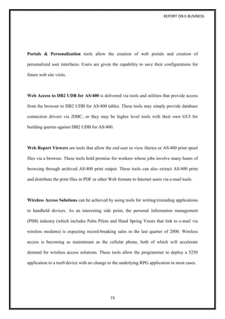 REPORT ON E-BUSINESS
73
Portals & Personalization tools allow the creation of web portals and creation of
personalized user interfaces. Users are given the capability to save their configurations for
future web site visits.
Web Access to DB2 UDB for AS/400 is delivered via tools and utilities that provide access
from the browser to DB2 UDB for AS/400 tables. These tools may simply provide database
connection drivers via JDBC, or they may be higher level tools with their own GUI for
building queries against DB2 UDB for AS/400.
Web Report Viewers are tools that allow the end user to view iSeries or AS/400 print spool
files via a browser. These tools hold promise for workers whose jobs involve many hours of
browsing through archived AS/400 print output. These tools can also extract AS/400 print
and distribute the print files in PDF or other Web formats to Internet users via e-mail tools.
Wireless Access Solutions can be achieved by using tools for writing/extending applications
to handheld devices. As an interesting side point, the personal information management
(PIM) industry (which includes Palm Pilots and Hand Spring Visors that link to e-mail via
wireless modems) is expecting record-breaking sales in the last quarter of 2000. Wireless
access is becoming as mainstream as the cellular phone, both of which will accelerate
demand for wireless access solutions. These tools allow the programmer to deploy a 5250
application to a tier0 device with no change to the underlying RPG application in most cases.
 