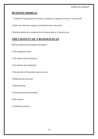 REPORT ON E-BUSINESS
74
BUSINESS MODELS:
A method of doing business by which a company can generate revenue to sustain itself
• Spells out where the company is positioned in the value chain
• Business models are a component of a business plan or a business case
THE CONTENT OF A BUSINESS PLAN
Mission statement and company description.
• The management team.
• The market and the customers.
• The industry and competition.
• The specifics of the products and/or services
• Marketing and sales plan.
• Operations plan.
• Financial projections and plans.
• Risk analysis.
• Technology analysis.
 