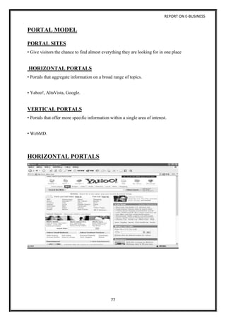 REPORT ON E-BUSINESS
77
PORTAL MODEL
PORTAL SITES
• Give visitors the chance to find almost everything they are looking for in one place
HORIZONTAL PORTALS
• Portals that aggregate information on a broad range of topics.
• Yahoo!, AltaVista, Google.
VERTICAL PORTALS
• Portals that offer more specific information within a single area of interest.
• WebMD.
HORIZONTAL PORTALS
 