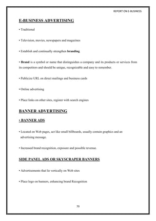 REPORT ON E-BUSINESS
79
E-BUSINESS ADVERTISING
• Traditional
• Television, movies, newspapers and magazines
• Establish and continually strengthen branding
• Brand is a symbol or name that distinguishes a company and its products or services from
its competitors and should be unique, recognizable and easy to remember.
• Publicize URL on direct mailings and business cards
• Online advertising
• Place links on other sites, register with search engines
BANNER ADVERTISING
• BANNER ADS
• Located on Web pages, act like small billboards, usually contain graphics and an
advertising message.
• Increased brand recognition, exposure and possible revenue.
SIDE PANEL ADS OR SKYSCRAPER BANNERS
• Advertisements that lie vertically on Web sites
• Place logo on banners, enhancing brand Recognition
 