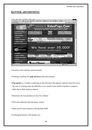 REPORT ON E-BUSINESS
80
BANNER ADVERTISING
• Inventive color schemes and movement.
• Flashing, scrolling text, pop-up boxes and color changes.
• Pop-up box is a window containing an advertisement that appears separate from the screen
the user is viewing, pops up randomly or as a result of user actions (can have a negative
effect due to their intrusive nature)
• Determine the best position on sites for a banner
• Web sites cluttered with ads annoy visitors
• Space can be more expensive during high traffic
• Exchanging banners with another site
 