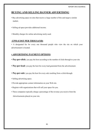 REPORT ON E-BUSINESS
81
BUYING AND SELLING BANNER ADVERTISING
• Buy advertising space on sites that receive a large number of hits and target a similar
market.
• Selling ad space provides additional income.
• Monthly charges for online advertising rarely used.
CPM (COST PER THOUSAND)
• A designated fee for every one thousand people who view the site on which your
advertisement is located.
• ADVERTISING PAYMENT OPTIONS
• Pay-per-click: you pay the host according to the number of click-through to your site
• Pay-per-lead: you pay the host for every lead generated from the advertisement.
• Pay-per-sale: you pay the host for every sale resulting from a click-through.
• Selling advertising space.
• Provide appropriate contact information on your Web site.
• Register with organizations that will sell your space for you.
• These companies typically charge a percentage of the revenue you receive from the
Advertisements placed on your site.
 