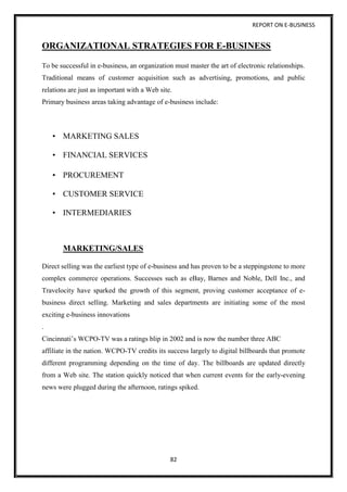 REPORT ON E-BUSINESS
82
ORGANIZATIONAL STRATEGIES FOR E-BUSINESS
To be successful in e-business, an organization must master the art of electronic relationships.
Traditional means of customer acquisition such as advertising, promotions, and public
relations are just as important with a Web site.
Primary business areas taking advantage of e-business include:
• MARKETING SALES
• FINANCIAL SERVICES
• PROCUREMENT
• CUSTOMER SERVICE
• INTERMEDIARIES
MARKETING/SALES
Direct selling was the earliest type of e-business and has proven to be a steppingstone to more
complex commerce operations. Successes such as eBay, Barnes and Noble, Dell Inc., and
Travelocity have sparked the growth of this segment, proving customer acceptance of e-
business direct selling. Marketing and sales departments are initiating some of the most
exciting e-business innovations
.
Cincinnati’s WCPO-TV was a ratings blip in 2002 and is now the number three ABC
affiliate in the nation. WCPO-TV credits its success largely to digital billboards that promote
different programming depending on the time of day. The billboards are updated directly
from a Web site. The station quickly noticed that when current events for the early-evening
news were plugged during the afternoon, ratings spiked.
 