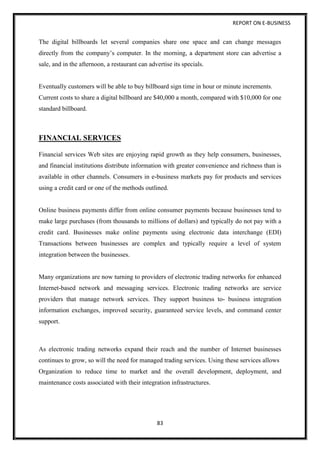 REPORT ON E-BUSINESS
83
The digital billboards let several companies share one space and can change messages
directly from the company’s computer. In the morning, a department store can advertise a
sale, and in the afternoon, a restaurant can advertise its specials.
Eventually customers will be able to buy billboard sign time in hour or minute increments.
Current costs to share a digital billboard are $40,000 a month, compared with $10,000 for one
standard billboard.
FINANCIAL SERVICES
Financial services Web sites are enjoying rapid growth as they help consumers, businesses,
and financial institutions distribute information with greater convenience and richness than is
available in other channels. Consumers in e-business markets pay for products and services
using a credit card or one of the methods outlined.
Online business payments differ from online consumer payments because businesses tend to
make large purchases (from thousands to millions of dollars) and typically do not pay with a
credit card. Businesses make online payments using electronic data interchange (EDI)
Transactions between businesses are complex and typically require a level of system
integration between the businesses.
Many organizations are now turning to providers of electronic trading networks for enhanced
Internet-based network and messaging services. Electronic trading networks are service
providers that manage network services. They support business to- business integration
information exchanges, improved security, guaranteed service levels, and command center
support.
As electronic trading networks expand their reach and the number of Internet businesses
continues to grow, so will the need for managed trading services. Using these services allows
Organization to reduce time to market and the overall development, deployment, and
maintenance costs associated with their integration infrastructures.
 