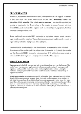 REPORT ON E-BUSINESS
84
PROCUREMENT
Web-based procurement of maintenance, repair, and operations (MRO) supplies is expected
to reach more than $200 billion worldwide by the year 2009. Maintenance, repair, and
operations (MRO) materials (also called indirect materials ) are materials necessary for
running an organization but do not relate to the company’s primary business activities.
Typical MRO goods include office supplies (such as pens and paper), equipment, furniture,
computers, and replacement parts.
In the traditional approach to MRO purchasing, a purchasing manager would receive a
paper-based request for materials. The purchasing manager would need to search a variety of
paper catalogs to find the right product at the right price.
Not surprisingly, the administrative cost for purchasing indirect supplies often exceeded
the unit value of the product itself. According to the Organization for Economic Cooperation
and Development (OECD), companies with more than $500 million in revenue spend an
estimated $75 to $150 to process a single purchase order for MRO supplies.
E-PROCUREMENT
E-procurement is the B2B purchase and sale of supplies and services over the Internet. The
goal of many e-procurement applications is to link organizations directly to preapproved
suppliers’ catalogs and to process the entire purchasing transaction online. Linking to
electronic catalogs significantly reduces the need to check the timeliness and accuracy of
supplier information.
An electronic catalog presents customers with information about goods and services offered
for sale, bid, or auction on the Internet. Some electronic catalogs manage large numbers of
individual items, and search capabilities help buyers navigate quickly to the items they want
to purchase. Other electronic catalogs emphasize merchandise presentation and special offers,
much as a retail store is laid out to encourage impulse or add-on buying. As with other
aspects of e-business, it is important to match electronic catalog design and functionality to a
company’s business goals.
 