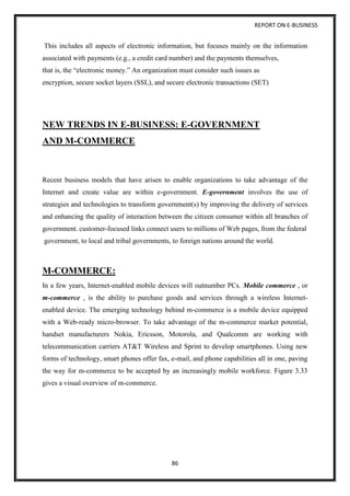 REPORT ON E-BUSINESS
86
This includes all aspects of electronic information, but focuses mainly on the information
associated with payments (e.g., a credit card number) and the payments themselves,
that is, the “electronic money.” An organization must consider such issues as
encryption, secure socket layers (SSL), and secure electronic transactions (SET)
NEW TRENDS IN E-BUSINESS: E-GOVERNMENT
AND M-COMMERCE
Recent business models that have arisen to enable organizations to take advantage of the
Internet and create value are within e-government. E-government involves the use of
strategies and technologies to transform government(s) by improving the delivery of services
and enhancing the quality of interaction between the citizen consumer within all branches of
government. customer-focused links connect users to millions of Web pages, from the federal
government, to local and tribal governments, to foreign nations around the world.
M-COMMERCE:
In a few years, Internet-enabled mobile devices will outnumber PCs. Mobile commerce , or
m-commerce , is the ability to purchase goods and services through a wireless Internet-
enabled device. The emerging technology behind m-commerce is a mobile device equipped
with a Web-ready micro-browser. To take advantage of the m-commerce market potential,
handset manufacturers Nokia, Ericsson, Motorola, and Qualcomm are working with
telecommunication carriers AT&T Wireless and Sprint to develop smartphones. Using new
forms of technology, smart phones offer fax, e-mail, and phone capabilities all in one, paving
the way for m-commerce to be accepted by an increasingly mobile workforce. Figure 3.33
gives a visual overview of m-commerce.
 