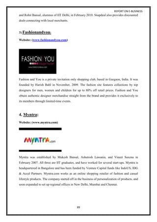 REPORT ON E-BUSINESS
89
and Rohit Bansal, alumnus of IIT Delhi, in February 2010. Snapdeal also provides discounted
deals connecting with local merchants.
3) Fashionandyou:
Website: (www.fashionandyou.com)
Fashion and You is a private invitation only shopping club, based in Gurgaon, India. It was
founded by Harish Bahl in November, 2009. The fashion site features collections by top
designers for men, women and children for up to 80% off retail prices. Fashion and You
obtain authentic designer merchandise straight from the brand and provides it exclusively to
its members through limited-time events.
4. Myntra:
Website: (www.myntra.com)
Myntra was established by Mukesh Bansal, Ashutosh Lawania, and Vineet Saxena in
February 2007. All three are IIT graduates, and have worked for several start-ups. Myntra is
headquartered in Bangalore and has been funded by Venture Capital funds like IndoUS, IDG
& Accel Partners. Myntra.com works as an online shopping retailer of fashion and casual
lifestyle products. The company started off in the business of personalization of products, and
soon expanded to set up regional offices in New Delhi, Mumbai and Chennai.
 
