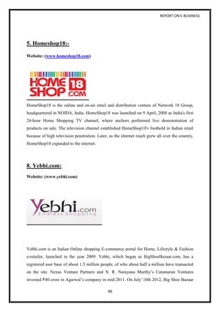 REPORT ON E-BUSINESS
90
5. Homeshop18:-
Website: (www.homeshop18.com)
HomeShop18 is the online and on-air retail and distribution venture of Network 18 Group,
headquartered in NOIDA, India. HomeShop18 was launched on 9 April, 2008 as India's first
24-hour Home Shopping TV channel, where anchors performed live demonstration of
products on sale. The television channel established HomeShop18's foothold in Indian retail
because of high television penetration. Later, as the internet reach grew all over the country,
HomeShop18 expanded to the internet.
8. Yebhi.com:
Website: (www.yebhi.com)
Yebhi.com is an Indian Online shopping E-commerce portal for Home, Lifestyle & Fashion
e-retailer, launched in the year 2009. Yebhi, which began as BigShoeBazaar.com, has a
registered user base of about 1.5 million people, of who about half a million have transacted
on the site. Nexus Venture Partners and N. R. Narayana Murthy’s Catamaran Ventures
invested 40 crore in Agarwal’s company in mid-2011. On July' 10th 2012, Big Shoe Bazaar
 