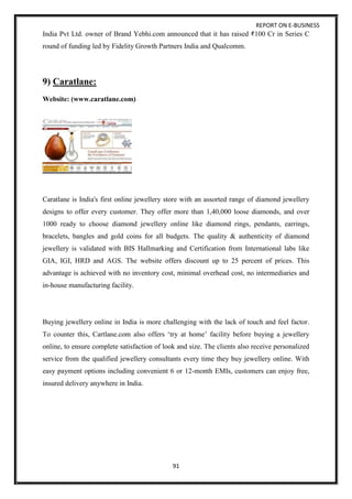 REPORT ON E-BUSINESS
91
India Pvt Ltd. owner of Brand Yebhi.com announced that it has raised 100 Cr in Series C
round of funding led by Fidelity Growth Partners India and Qualcomm.
9) Caratlane:
Website: (www.caratlane.com)
Caratlane is India's first online jewellery store with an assorted range of diamond jewellery
designs to offer every customer. They offer more than 1,40,000 loose diamonds, and over
1000 ready to choose diamond jewellery online like diamond rings, pendants, earrings,
bracelets, bangles and gold coins for all budgets. The quality & authenticity of diamond
jewellery is validated with BIS Hallmarking and Certification from International labs like
GIA, IGI, HRD and AGS. The website offers discount up to 25 percent of prices. This
advantage is achieved with no inventory cost, minimal overhead cost, no intermediaries and
in-house manufacturing facility.
Buying jewellery online in India is more challenging with the lack of touch and feel factor.
To counter this, Cartlane.com also offers ‘try at home’ facility before buying a jewellery
online, to ensure complete satisfaction of look and size. The clients also receive personalized
service from the qualified jewellery consultants every time they buy jewellery online. With
easy payment options including convenient 6 or 12-month EMIs, customers can enjoy free,
insured delivery anywhere in India.
 