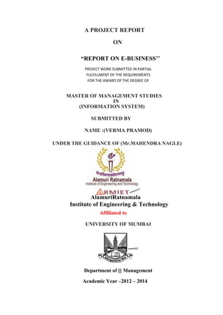 A PROJECT REPORT
ON
“REPORT ON E-BUSINESS’’
PROJECT WORK SUBMITTED IN PARTIAL
FULFILLMENT OF THE REQUIREMENTS
FOR THE AWARD OF THE DEGREE OF
MASTER OF MANAGEMENT STUDIES
IN
(INFORMATION SYSTEM)
SUBMITTED BY
NAME :(VERMA PRAMOD)
UNDER THE GUIDANCE OF (Mr.MAHENDRA NAGLE)
AlamuriRatnamala
Institute of Engineering & Technology
Affiliated to
UNIVERSITY OF MUMBAI
Department of [] Management
Academic Year –2012 – 2014
 