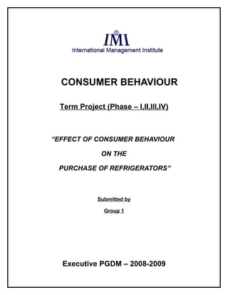 CONSUMER BEHAVIOUR

  Term Project (Phase – I,II,III,IV)



“EFFECT OF CONSUMER BEHAVIOUR

              ON THE

 PURCHASE OF REFRIGERATORS”



             Submitted by

               Group 1




  Executive PGDM – 2008-2009
 