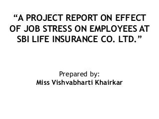 “A PROJECT REPORT ON EFFECT
OF JOB STRESS ON EMPLOYEES AT
SBI LIFE INSURANCE CO. LTD.”
Prepared by:
Miss Vishvabharti Khairkar
 