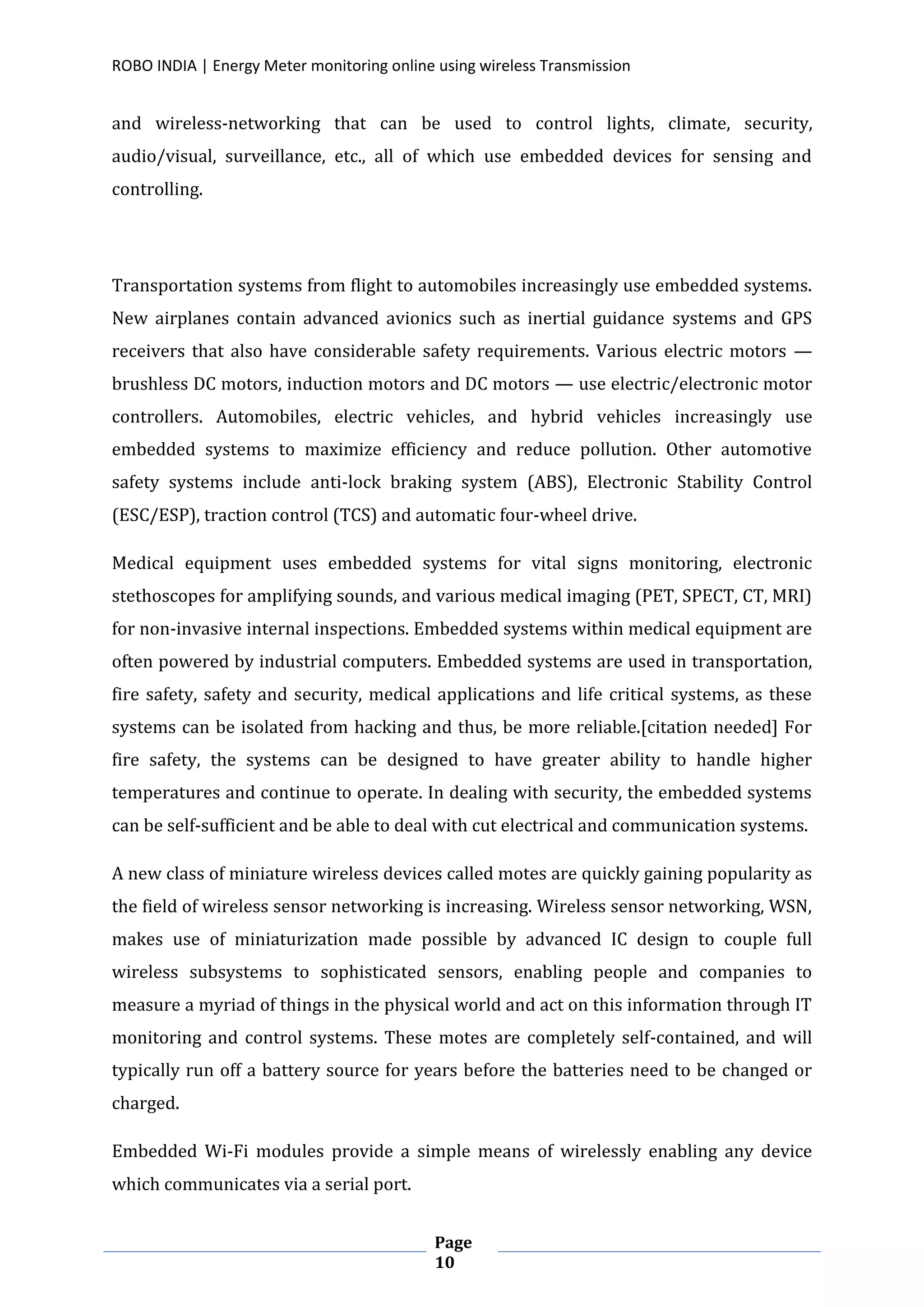 ROBO INDIA | Energy Meter monitoring online using wireless Transmission
Page
10
and wireless-networking that can be used to control lights, climate, security,
audio/visual, surveillance, etc., all of which use embedded devices for sensing and
controlling.
Transportation systems from flight to automobiles increasingly use embedded systems.
New airplanes contain advanced avionics such as inertial guidance systems and GPS
receivers that also have considerable safety requirements. Various electric motors —
brushless DC motors, induction motors and DC motors — use electric/electronic motor
controllers. Automobiles, electric vehicles, and hybrid vehicles increasingly use
embedded systems to maximize efficiency and reduce pollution. Other automotive
safety systems include anti-lock braking system (ABS), Electronic Stability Control
(ESC/ESP), traction control (TCS) and automatic four-wheel drive.
Medical equipment uses embedded systems for vital signs monitoring, electronic
stethoscopes for amplifying sounds, and various medical imaging (PET, SPECT, CT, MRI)
for non-invasive internal inspections. Embedded systems within medical equipment are
often powered by industrial computers. Embedded systems are used in transportation,
fire safety, safety and security, medical applications and life critical systems, as these
systems can be isolated from hacking and thus, be more reliable.[citation needed] For
fire safety, the systems can be designed to have greater ability to handle higher
temperatures and continue to operate. In dealing with security, the embedded systems
can be self-sufficient and be able to deal with cut electrical and communication systems.
A new class of miniature wireless devices called motes are quickly gaining popularity as
the field of wireless sensor networking is increasing. Wireless sensor networking, WSN,
makes use of miniaturization made possible by advanced IC design to couple full
wireless subsystems to sophisticated sensors, enabling people and companies to
measure a myriad of things in the physical world and act on this information through IT
monitoring and control systems. These motes are completely self-contained, and will
typically run off a battery source for years before the batteries need to be changed or
charged.
Embedded Wi-Fi modules provide a simple means of wirelessly enabling any device
which communicates via a serial port.
 