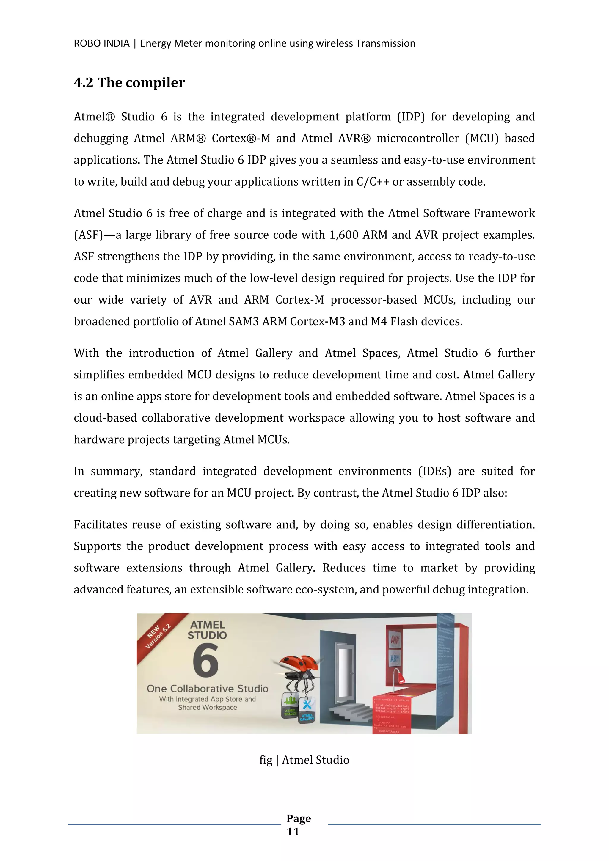 ROBO INDIA | Energy Meter monitoring online using wireless Transmission
Page
11
4.2 The compiler
Atmel® Studio 6 is the integrated development platform (IDP) for developing and
debugging Atmel ARM® Cortex®-M and Atmel AVR® microcontroller (MCU) based
applications. The Atmel Studio 6 IDP gives you a seamless and easy-to-use environment
to write, build and debug your applications written in C/C++ or assembly code.
Atmel Studio 6 is free of charge and is integrated with the Atmel Software Framework
(ASF)—a large library of free source code with 1,600 ARM and AVR project examples.
ASF strengthens the IDP by providing, in the same environment, access to ready-to-use
code that minimizes much of the low-level design required for projects. Use the IDP for
our wide variety of AVR and ARM Cortex-M processor-based MCUs, including our
broadened portfolio of Atmel SAM3 ARM Cortex-M3 and M4 Flash devices.
With the introduction of Atmel Gallery and Atmel Spaces, Atmel Studio 6 further
simplifies embedded MCU designs to reduce development time and cost. Atmel Gallery
is an online apps store for development tools and embedded software. Atmel Spaces is a
cloud-based collaborative development workspace allowing you to host software and
hardware projects targeting Atmel MCUs.
In summary, standard integrated development environments (IDEs) are suited for
creating new software for an MCU project. By contrast, the Atmel Studio 6 IDP also:
Facilitates reuse of existing software and, by doing so, enables design differentiation.
Supports the product development process with easy access to integrated tools and
software extensions through Atmel Gallery. Reduces time to market by providing
advanced features, an extensible software eco-system, and powerful debug integration.
fig | Atmel Studio
 