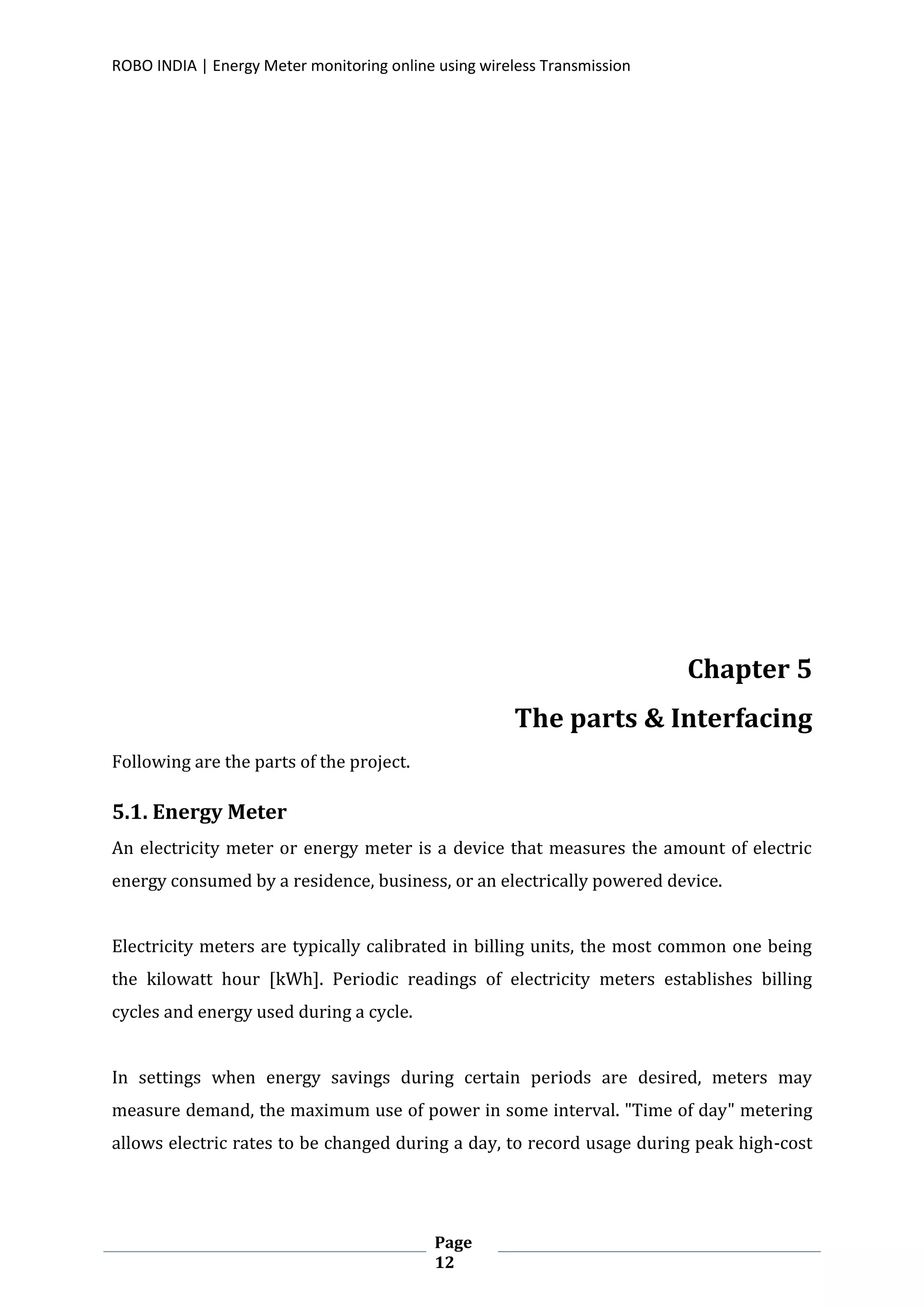 ROBO INDIA | Energy Meter monitoring online using wireless Transmission
Page
12
Chapter 5
The parts & Interfacing
Following are the parts of the project.
5.1. Energy Meter
An electricity meter or energy meter is a device that measures the amount of electric
energy consumed by a residence, business, or an electrically powered device.
Electricity meters are typically calibrated in billing units, the most common one being
the kilowatt hour [kWh]. Periodic readings of electricity meters establishes billing
cycles and energy used during a cycle.
In settings when energy savings during certain periods are desired, meters may
measure demand, the maximum use of power in some interval. "Time of day" metering
allows electric rates to be changed during a day, to record usage during peak high-cost
 