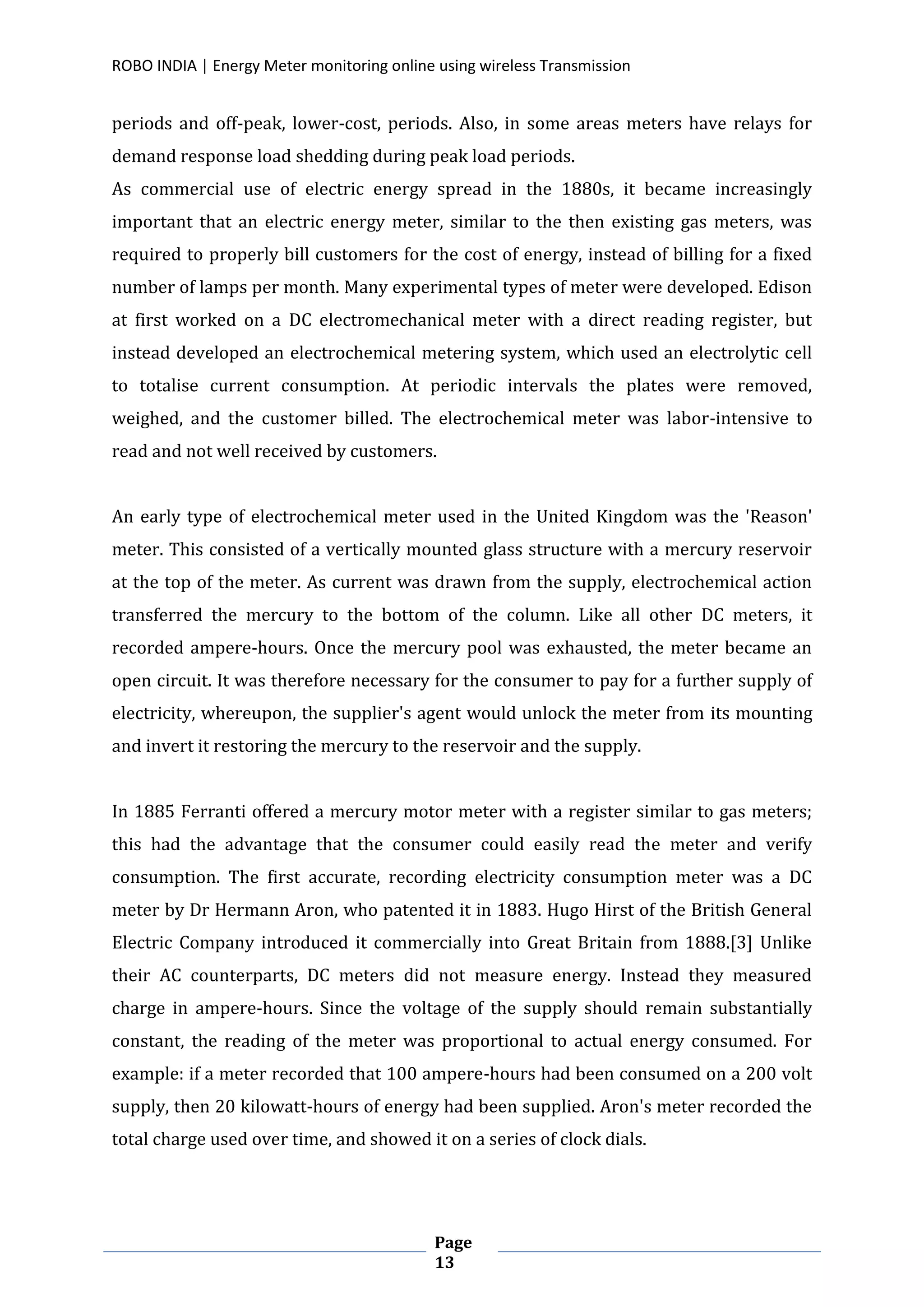 ROBO INDIA | Energy Meter monitoring online using wireless Transmission
Page
13
periods and off-peak, lower-cost, periods. Also, in some areas meters have relays for
demand response load shedding during peak load periods.
As commercial use of electric energy spread in the 1880s, it became increasingly
important that an electric energy meter, similar to the then existing gas meters, was
required to properly bill customers for the cost of energy, instead of billing for a fixed
number of lamps per month. Many experimental types of meter were developed. Edison
at first worked on a DC electromechanical meter with a direct reading register, but
instead developed an electrochemical metering system, which used an electrolytic cell
to totalise current consumption. At periodic intervals the plates were removed,
weighed, and the customer billed. The electrochemical meter was labor-intensive to
read and not well received by customers.
An early type of electrochemical meter used in the United Kingdom was the 'Reason'
meter. This consisted of a vertically mounted glass structure with a mercury reservoir
at the top of the meter. As current was drawn from the supply, electrochemical action
transferred the mercury to the bottom of the column. Like all other DC meters, it
recorded ampere-hours. Once the mercury pool was exhausted, the meter became an
open circuit. It was therefore necessary for the consumer to pay for a further supply of
electricity, whereupon, the supplier's agent would unlock the meter from its mounting
and invert it restoring the mercury to the reservoir and the supply.
In 1885 Ferranti offered a mercury motor meter with a register similar to gas meters;
this had the advantage that the consumer could easily read the meter and verify
consumption. The first accurate, recording electricity consumption meter was a DC
meter by Dr Hermann Aron, who patented it in 1883. Hugo Hirst of the British General
Electric Company introduced it commercially into Great Britain from 1888.[3] Unlike
their AC counterparts, DC meters did not measure energy. Instead they measured
charge in ampere-hours. Since the voltage of the supply should remain substantially
constant, the reading of the meter was proportional to actual energy consumed. For
example: if a meter recorded that 100 ampere-hours had been consumed on a 200 volt
supply, then 20 kilowatt-hours of energy had been supplied. Aron's meter recorded the
total charge used over time, and showed it on a series of clock dials.
 