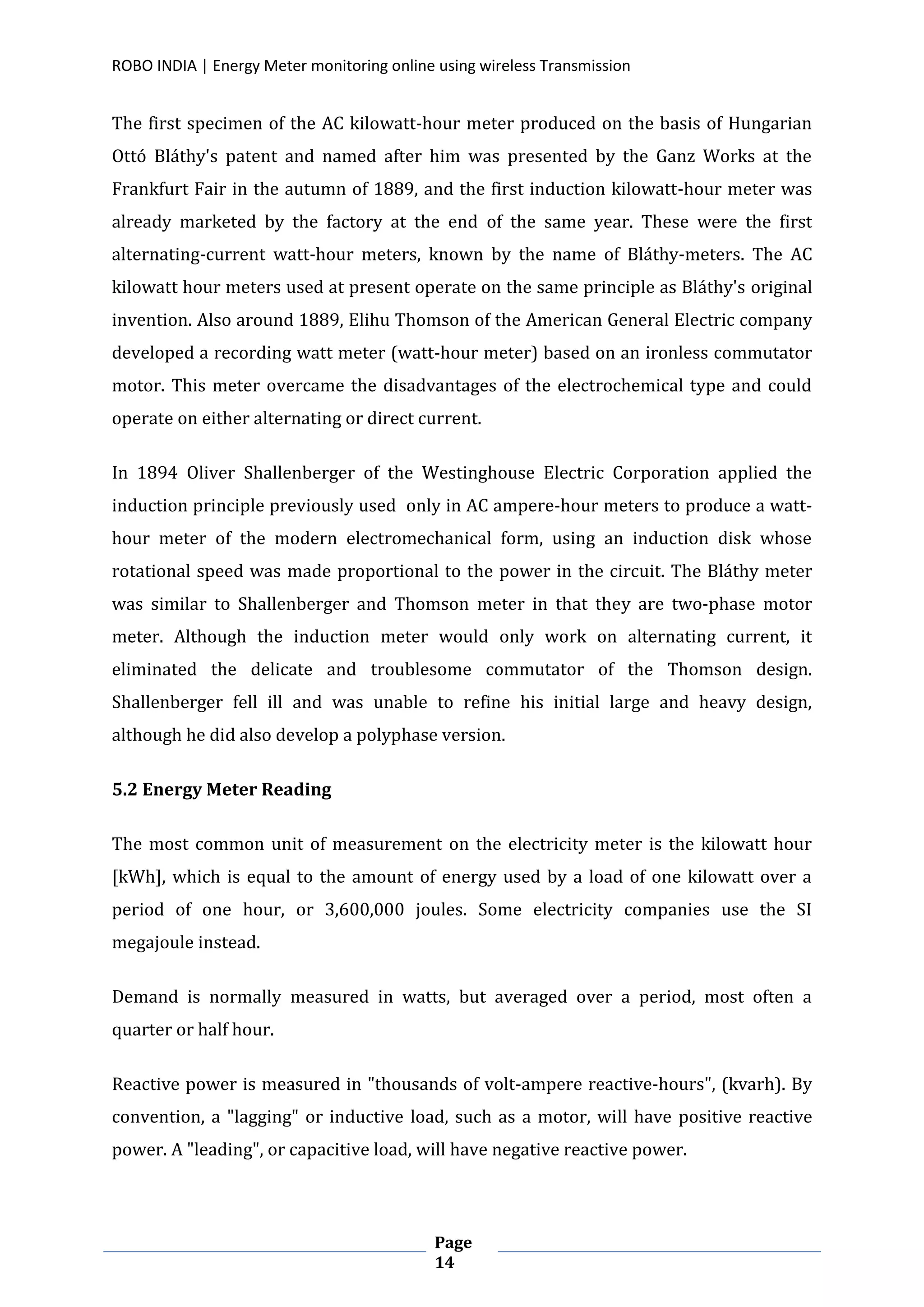 ROBO INDIA | Energy Meter monitoring online using wireless Transmission
Page
14
The first specimen of the AC kilowatt-hour meter produced on the basis of Hungarian
Ottó Bláthy's patent and named after him was presented by the Ganz Works at the
Frankfurt Fair in the autumn of 1889, and the first induction kilowatt-hour meter was
already marketed by the factory at the end of the same year. These were the first
alternating-current watt-hour meters, known by the name of Bláthy-meters. The AC
kilowatt hour meters used at present operate on the same principle as Bláthy's original
invention. Also around 1889, Elihu Thomson of the American General Electric company
developed a recording watt meter (watt-hour meter) based on an ironless commutator
motor. This meter overcame the disadvantages of the electrochemical type and could
operate on either alternating or direct current.
In 1894 Oliver Shallenberger of the Westinghouse Electric Corporation applied the
induction principle previously used only in AC ampere-hour meters to produce a watt-
hour meter of the modern electromechanical form, using an induction disk whose
rotational speed was made proportional to the power in the circuit. The Bláthy meter
was similar to Shallenberger and Thomson meter in that they are two-phase motor
meter. Although the induction meter would only work on alternating current, it
eliminated the delicate and troublesome commutator of the Thomson design.
Shallenberger fell ill and was unable to refine his initial large and heavy design,
although he did also develop a polyphase version.
5.2 Energy Meter Reading
The most common unit of measurement on the electricity meter is the kilowatt hour
[kWh], which is equal to the amount of energy used by a load of one kilowatt over a
period of one hour, or 3,600,000 joules. Some electricity companies use the SI
megajoule instead.
Demand is normally measured in watts, but averaged over a period, most often a
quarter or half hour.
Reactive power is measured in "thousands of volt-ampere reactive-hours", (kvarh). By
convention, a "lagging" or inductive load, such as a motor, will have positive reactive
power. A "leading", or capacitive load, will have negative reactive power.
 