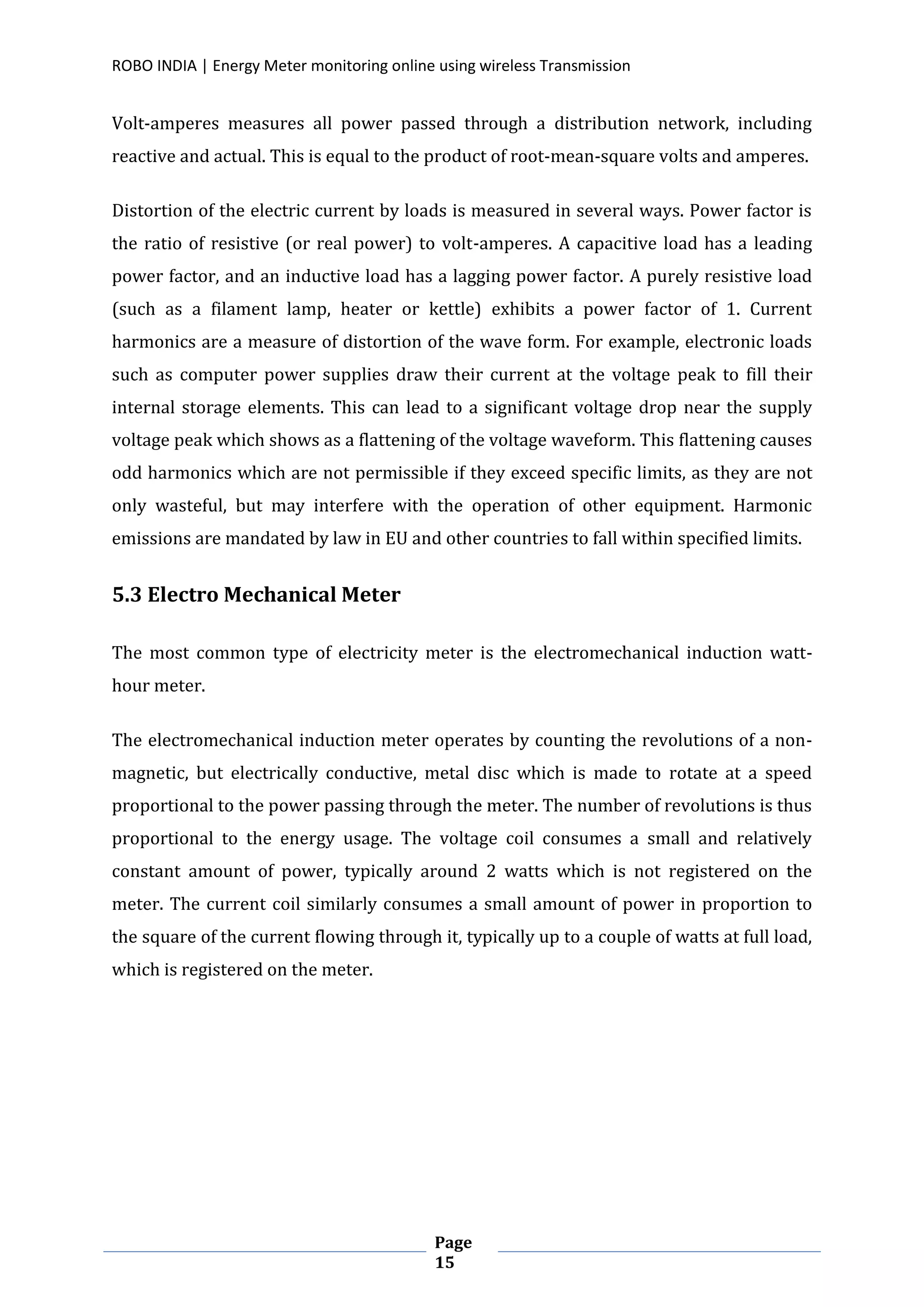 ROBO INDIA | Energy Meter monitoring online using wireless Transmission
Page
15
Volt-amperes measures all power passed through a distribution network, including
reactive and actual. This is equal to the product of root-mean-square volts and amperes.
Distortion of the electric current by loads is measured in several ways. Power factor is
the ratio of resistive (or real power) to volt-amperes. A capacitive load has a leading
power factor, and an inductive load has a lagging power factor. A purely resistive load
(such as a filament lamp, heater or kettle) exhibits a power factor of 1. Current
harmonics are a measure of distortion of the wave form. For example, electronic loads
such as computer power supplies draw their current at the voltage peak to fill their
internal storage elements. This can lead to a significant voltage drop near the supply
voltage peak which shows as a flattening of the voltage waveform. This flattening causes
odd harmonics which are not permissible if they exceed specific limits, as they are not
only wasteful, but may interfere with the operation of other equipment. Harmonic
emissions are mandated by law in EU and other countries to fall within specified limits.
5.3 Electro Mechanical Meter
The most common type of electricity meter is the electromechanical induction watt-
hour meter.
The electromechanical induction meter operates by counting the revolutions of a non-
magnetic, but electrically conductive, metal disc which is made to rotate at a speed
proportional to the power passing through the meter. The number of revolutions is thus
proportional to the energy usage. The voltage coil consumes a small and relatively
constant amount of power, typically around 2 watts which is not registered on the
meter. The current coil similarly consumes a small amount of power in proportion to
the square of the current flowing through it, typically up to a couple of watts at full load,
which is registered on the meter.
 