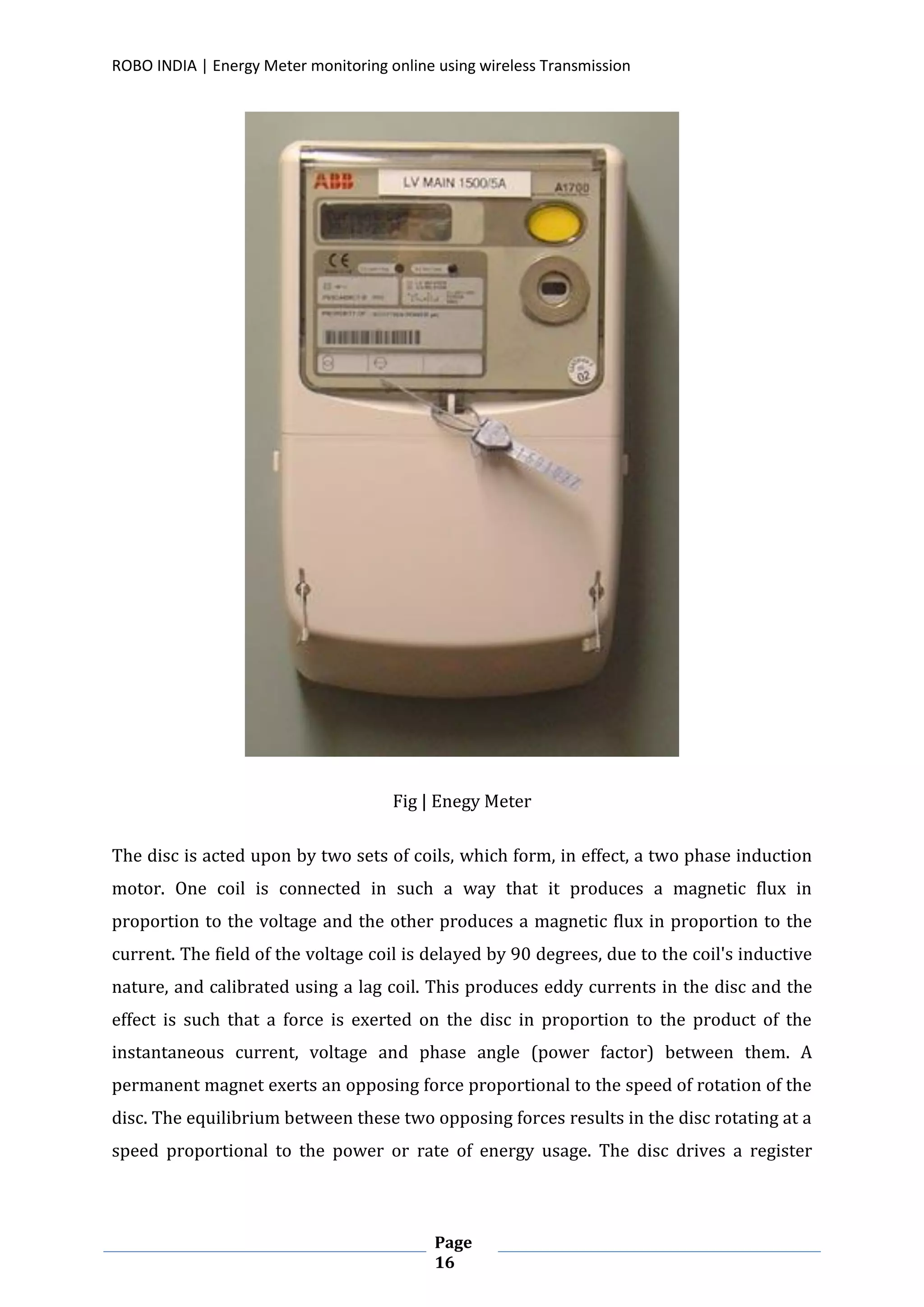 ROBO INDIA | Energy Meter monitoring online using wireless Transmission
Page
16
Fig | Enegy Meter
The disc is acted upon by two sets of coils, which form, in effect, a two phase induction
motor. One coil is connected in such a way that it produces a magnetic flux in
proportion to the voltage and the other produces a magnetic flux in proportion to the
current. The field of the voltage coil is delayed by 90 degrees, due to the coil's inductive
nature, and calibrated using a lag coil. This produces eddy currents in the disc and the
effect is such that a force is exerted on the disc in proportion to the product of the
instantaneous current, voltage and phase angle (power factor) between them. A
permanent magnet exerts an opposing force proportional to the speed of rotation of the
disc. The equilibrium between these two opposing forces results in the disc rotating at a
speed proportional to the power or rate of energy usage. The disc drives a register
 
