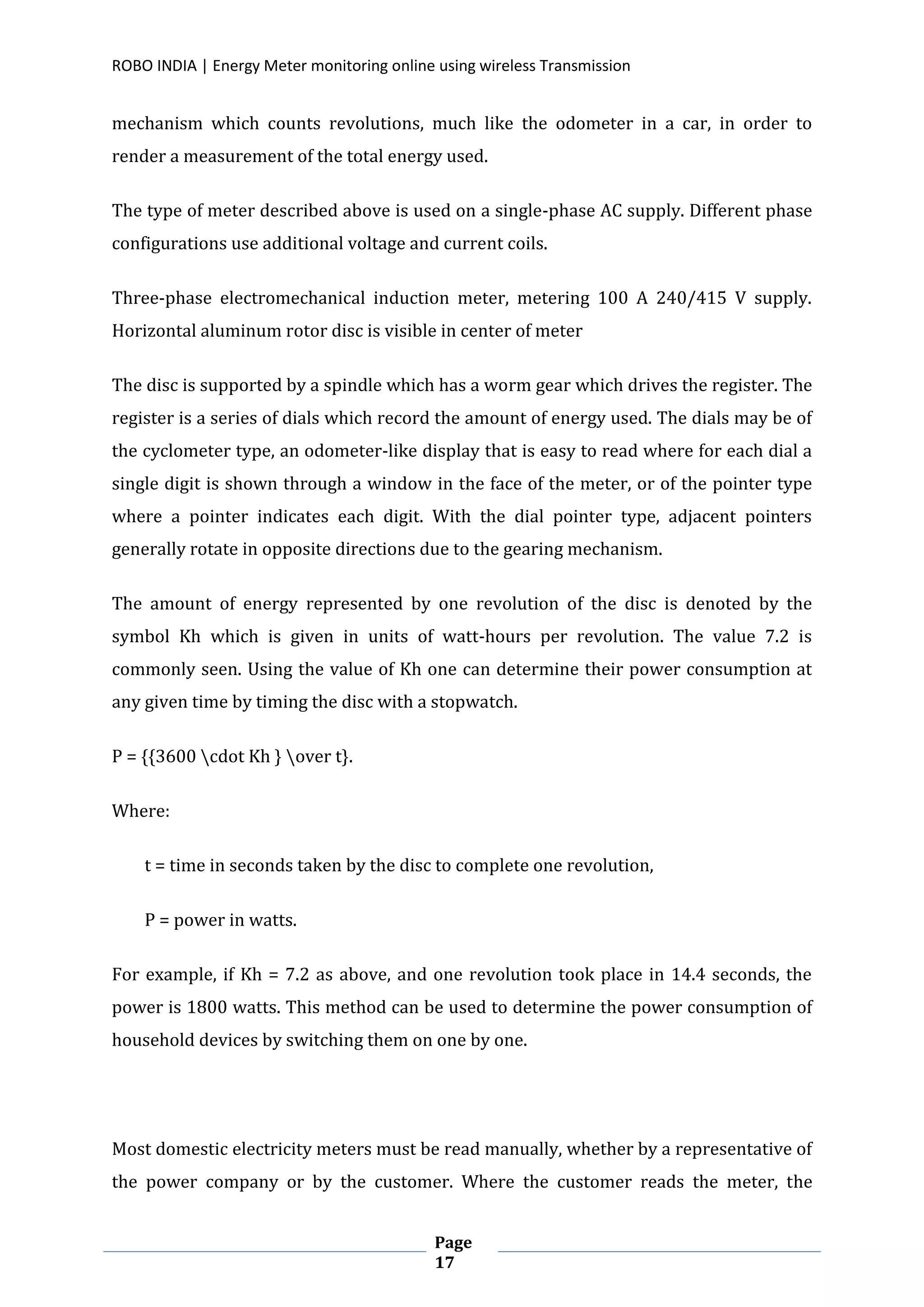 ROBO INDIA | Energy Meter monitoring online using wireless Transmission
Page
17
mechanism which counts revolutions, much like the odometer in a car, in order to
render a measurement of the total energy used.
The type of meter described above is used on a single-phase AC supply. Different phase
configurations use additional voltage and current coils.
Three-phase electromechanical induction meter, metering 100 A 240/415 V supply.
Horizontal aluminum rotor disc is visible in center of meter
The disc is supported by a spindle which has a worm gear which drives the register. The
register is a series of dials which record the amount of energy used. The dials may be of
the cyclometer type, an odometer-like display that is easy to read where for each dial a
single digit is shown through a window in the face of the meter, or of the pointer type
where a pointer indicates each digit. With the dial pointer type, adjacent pointers
generally rotate in opposite directions due to the gearing mechanism.
The amount of energy represented by one revolution of the disc is denoted by the
symbol Kh which is given in units of watt-hours per revolution. The value 7.2 is
commonly seen. Using the value of Kh one can determine their power consumption at
any given time by timing the disc with a stopwatch.
P = {{3600 cdot Kh } over t}.
Where:
t = time in seconds taken by the disc to complete one revolution,
P = power in watts.
For example, if Kh = 7.2 as above, and one revolution took place in 14.4 seconds, the
power is 1800 watts. This method can be used to determine the power consumption of
household devices by switching them on one by one.
Most domestic electricity meters must be read manually, whether by a representative of
the power company or by the customer. Where the customer reads the meter, the
 
