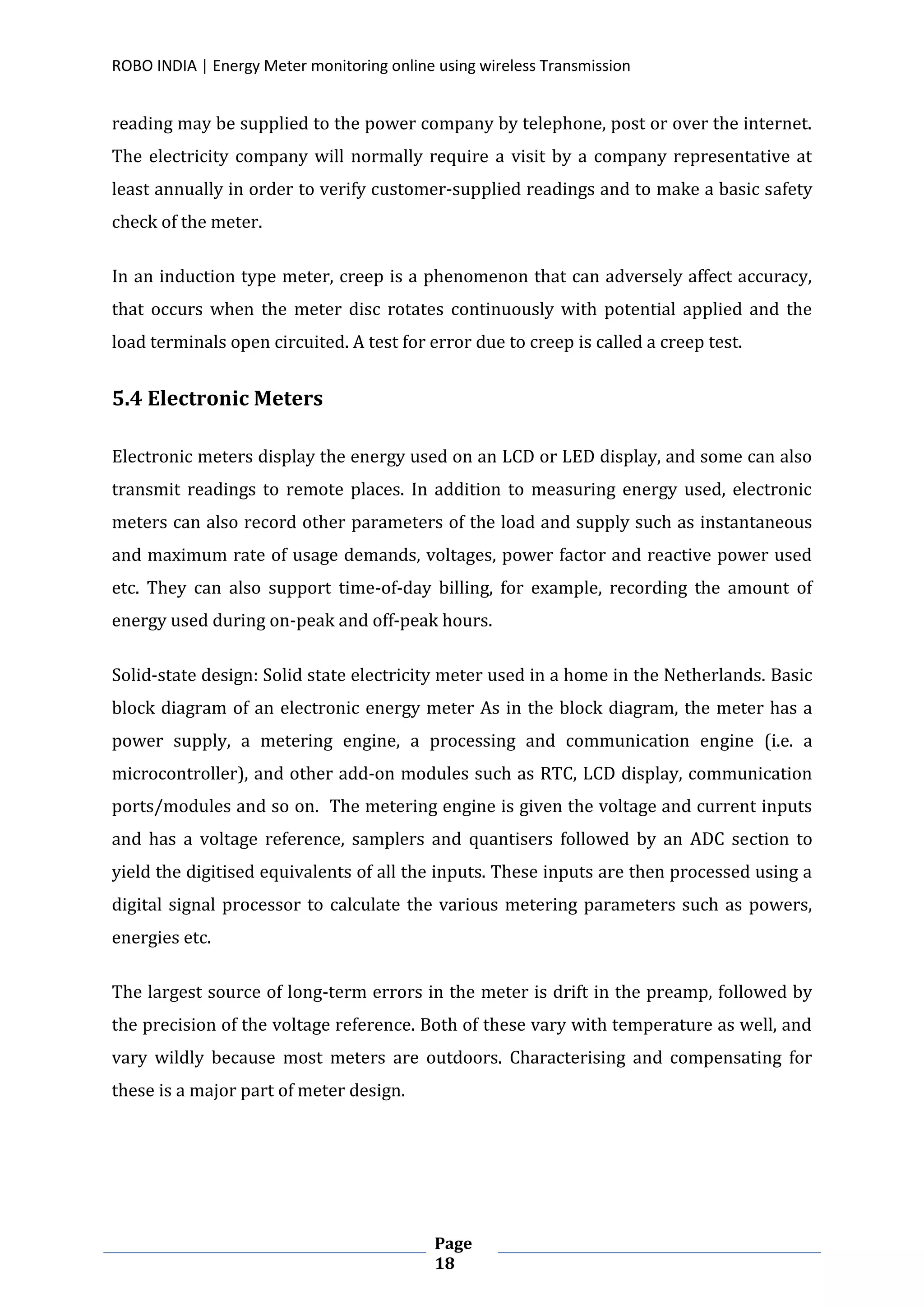 ROBO INDIA | Energy Meter monitoring online using wireless Transmission
Page
18
reading may be supplied to the power company by telephone, post or over the internet.
The electricity company will normally require a visit by a company representative at
least annually in order to verify customer-supplied readings and to make a basic safety
check of the meter.
In an induction type meter, creep is a phenomenon that can adversely affect accuracy,
that occurs when the meter disc rotates continuously with potential applied and the
load terminals open circuited. A test for error due to creep is called a creep test.
5.4 Electronic Meters
Electronic meters display the energy used on an LCD or LED display, and some can also
transmit readings to remote places. In addition to measuring energy used, electronic
meters can also record other parameters of the load and supply such as instantaneous
and maximum rate of usage demands, voltages, power factor and reactive power used
etc. They can also support time-of-day billing, for example, recording the amount of
energy used during on-peak and off-peak hours.
Solid-state design: Solid state electricity meter used in a home in the Netherlands. Basic
block diagram of an electronic energy meter As in the block diagram, the meter has a
power supply, a metering engine, a processing and communication engine (i.e. a
microcontroller), and other add-on modules such as RTC, LCD display, communication
ports/modules and so on. The metering engine is given the voltage and current inputs
and has a voltage reference, samplers and quantisers followed by an ADC section to
yield the digitised equivalents of all the inputs. These inputs are then processed using a
digital signal processor to calculate the various metering parameters such as powers,
energies etc.
The largest source of long-term errors in the meter is drift in the preamp, followed by
the precision of the voltage reference. Both of these vary with temperature as well, and
vary wildly because most meters are outdoors. Characterising and compensating for
these is a major part of meter design.
 