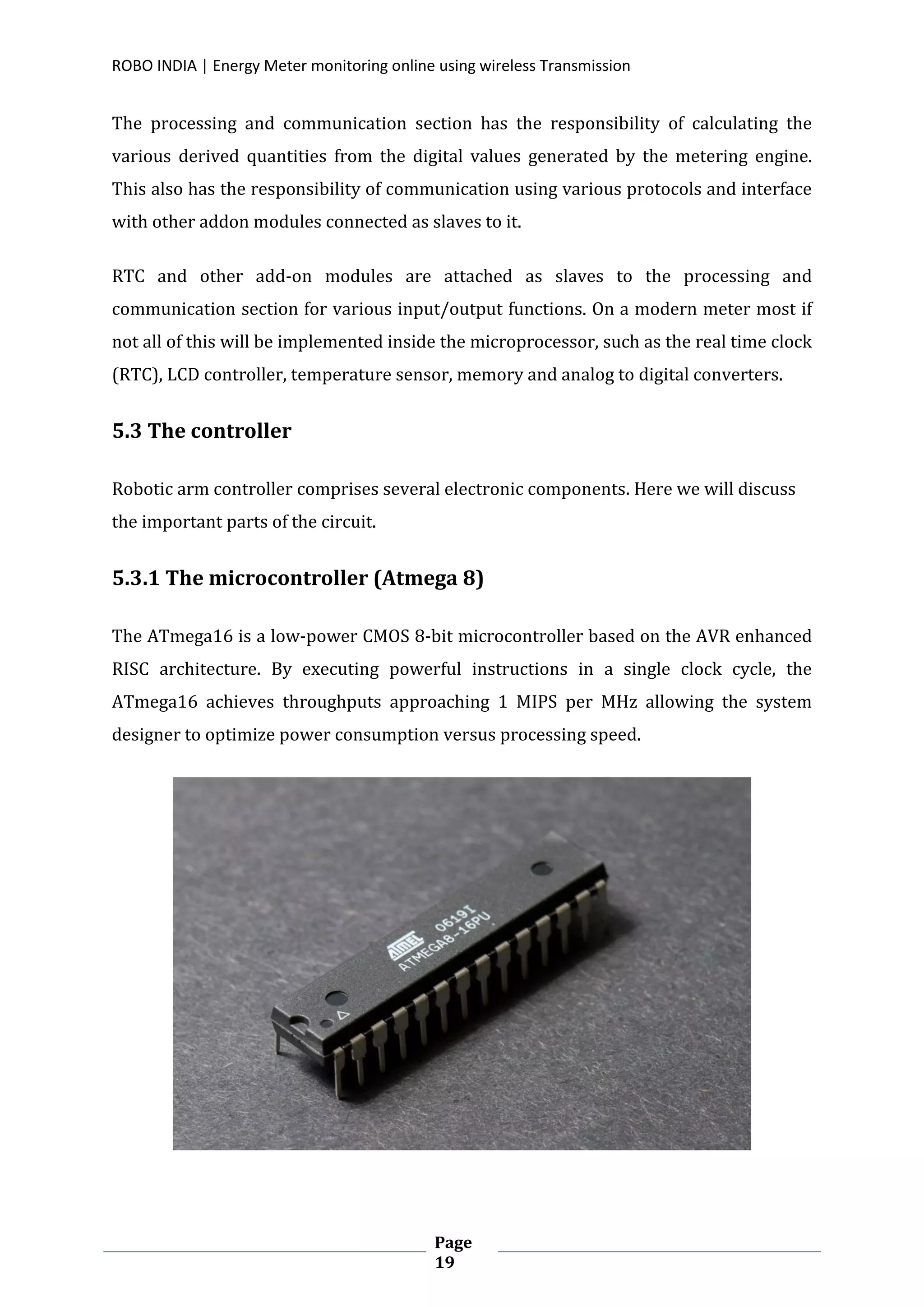 ROBO INDIA | Energy Meter monitoring online using wireless Transmission
Page
19
The processing and communication section has the responsibility of calculating the
various derived quantities from the digital values generated by the metering engine.
This also has the responsibility of communication using various protocols and interface
with other addon modules connected as slaves to it.
RTC and other add-on modules are attached as slaves to the processing and
communication section for various input/output functions. On a modern meter most if
not all of this will be implemented inside the microprocessor, such as the real time clock
(RTC), LCD controller, temperature sensor, memory and analog to digital converters.
5.3 The controller
Robotic arm controller comprises several electronic components. Here we will discuss
the important parts of the circuit.
5.3.1 The microcontroller (Atmega 8)
The ATmega16 is a low-power CMOS 8-bit microcontroller based on the AVR enhanced
RISC architecture. By executing powerful instructions in a single clock cycle, the
ATmega16 achieves throughputs approaching 1 MIPS per MHz allowing the system
designer to optimize power consumption versus processing speed.
 