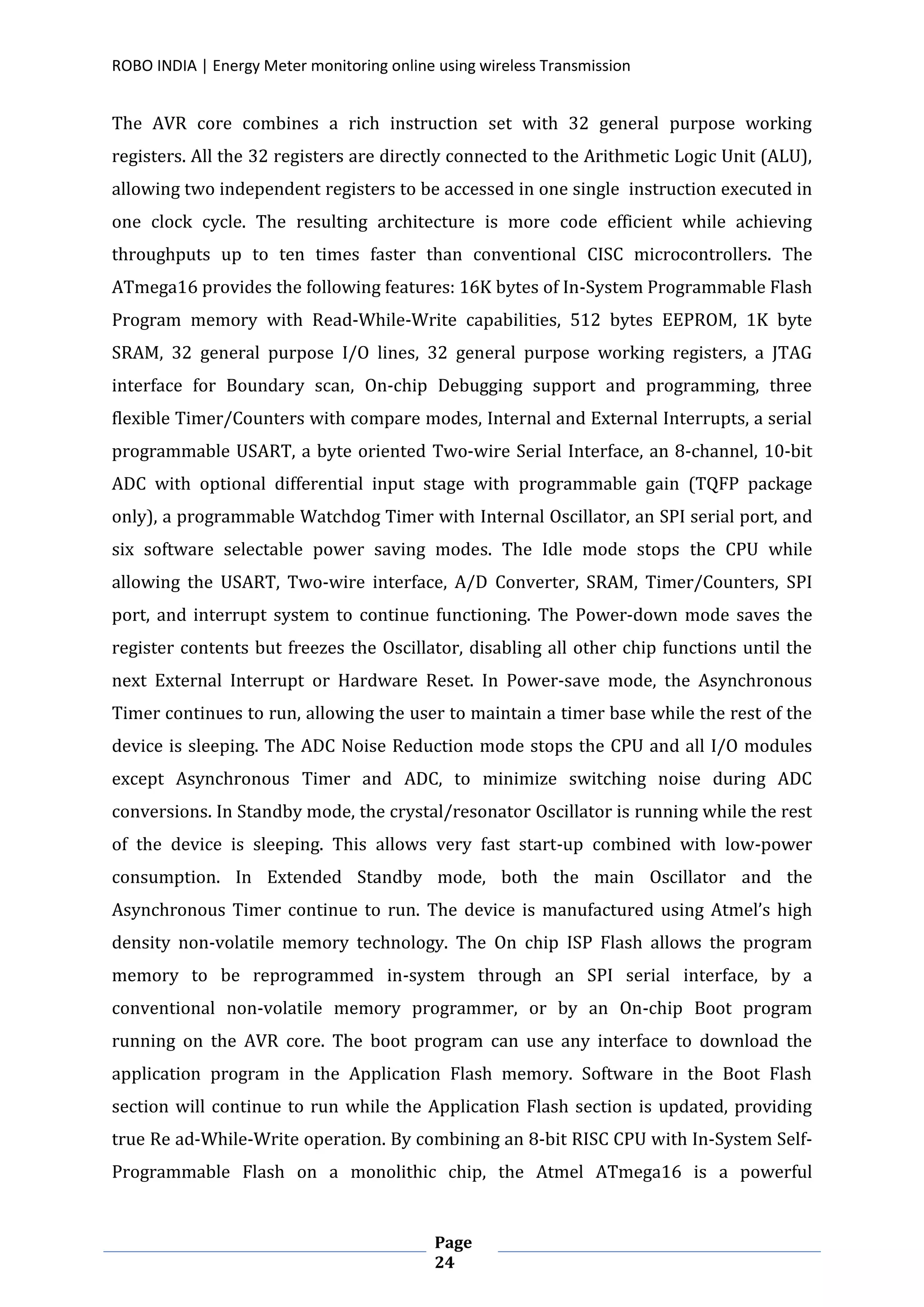 ROBO INDIA | Energy Meter monitoring online using wireless Transmission
Page
24
The AVR core combines a rich instruction set with 32 general purpose working
registers. All the 32 registers are directly connected to the Arithmetic Logic Unit (ALU),
allowing two independent registers to be accessed in one single instruction executed in
one clock cycle. The resulting architecture is more code efficient while achieving
throughputs up to ten times faster than conventional CISC microcontrollers. The
ATmega16 provides the following features: 16K bytes of In-System Programmable Flash
Program memory with Read-While-Write capabilities, 512 bytes EEPROM, 1K byte
SRAM, 32 general purpose I/O lines, 32 general purpose working registers, a JTAG
interface for Boundary scan, On-chip Debugging support and programming, three
flexible Timer/Counters with compare modes, Internal and External Interrupts, a serial
programmable USART, a byte oriented Two-wire Serial Interface, an 8-channel, 10-bit
ADC with optional differential input stage with programmable gain (TQFP package
only), a programmable Watchdog Timer with Internal Oscillator, an SPI serial port, and
six software selectable power saving modes. The Idle mode stops the CPU while
allowing the USART, Two-wire interface, A/D Converter, SRAM, Timer/Counters, SPI
port, and interrupt system to continue functioning. The Power-down mode saves the
register contents but freezes the Oscillator, disabling all other chip functions until the
next External Interrupt or Hardware Reset. In Power-save mode, the Asynchronous
Timer continues to run, allowing the user to maintain a timer base while the rest of the
device is sleeping. The ADC Noise Reduction mode stops the CPU and all I/O modules
except Asynchronous Timer and ADC, to minimize switching noise during ADC
conversions. In Standby mode, the crystal/resonator Oscillator is running while the rest
of the device is sleeping. This allows very fast start-up combined with low-power
consumption. In Extended Standby mode, both the main Oscillator and the
Asynchronous Timer continue to run. The device is manufactured using Atmel’s high
density non-volatile memory technology. The On chip ISP Flash allows the program
memory to be reprogrammed in-system through an SPI serial interface, by a
conventional non-volatile memory programmer, or by an On-chip Boot program
running on the AVR core. The boot program can use any interface to download the
application program in the Application Flash memory. Software in the Boot Flash
section will continue to run while the Application Flash section is updated, providing
true Re ad-While-Write operation. By combining an 8-bit RISC CPU with In-System Self-
Programmable Flash on a monolithic chip, the Atmel ATmega16 is a powerful
 