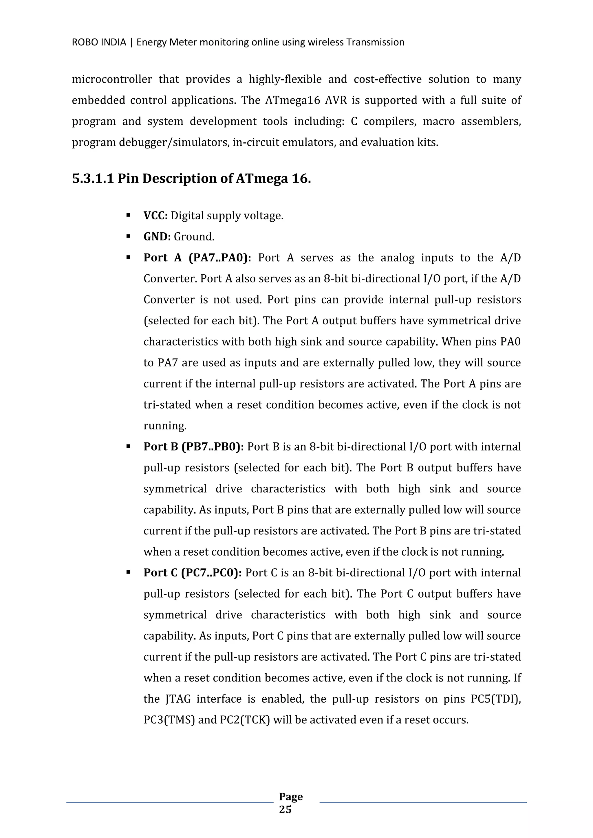 ROBO INDIA | Energy Meter monitoring online using wireless Transmission
Page
25
microcontroller that provides a highly-flexible and cost-effective solution to many
embedded control applications. The ATmega16 AVR is supported with a full suite of
program and system development tools including: C compilers, macro assemblers,
program debugger/simulators, in-circuit emulators, and evaluation kits.
5.3.1.1 Pin Description of ATmega 16.
 VCC: Digital supply voltage.
 GND: Ground.
 Port A (PA7..PA0): Port A serves as the analog inputs to the A/D
Converter. Port A also serves as an 8-bit bi-directional I/O port, if the A/D
Converter is not used. Port pins can provide internal pull-up resistors
(selected for each bit). The Port A output buffers have symmetrical drive
characteristics with both high sink and source capability. When pins PA0
to PA7 are used as inputs and are externally pulled low, they will source
current if the internal pull-up resistors are activated. The Port A pins are
tri-stated when a reset condition becomes active, even if the clock is not
running.
 Port B (PB7..PB0): Port B is an 8-bit bi-directional I/O port with internal
pull-up resistors (selected for each bit). The Port B output buffers have
symmetrical drive characteristics with both high sink and source
capability. As inputs, Port B pins that are externally pulled low will source
current if the pull-up resistors are activated. The Port B pins are tri-stated
when a reset condition becomes active, even if the clock is not running.
 Port C (PC7..PC0): Port C is an 8-bit bi-directional I/O port with internal
pull-up resistors (selected for each bit). The Port C output buffers have
symmetrical drive characteristics with both high sink and source
capability. As inputs, Port C pins that are externally pulled low will source
current if the pull-up resistors are activated. The Port C pins are tri-stated
when a reset condition becomes active, even if the clock is not running. If
the JTAG interface is enabled, the pull-up resistors on pins PC5(TDI),
PC3(TMS) and PC2(TCK) will be activated even if a reset occurs.
 