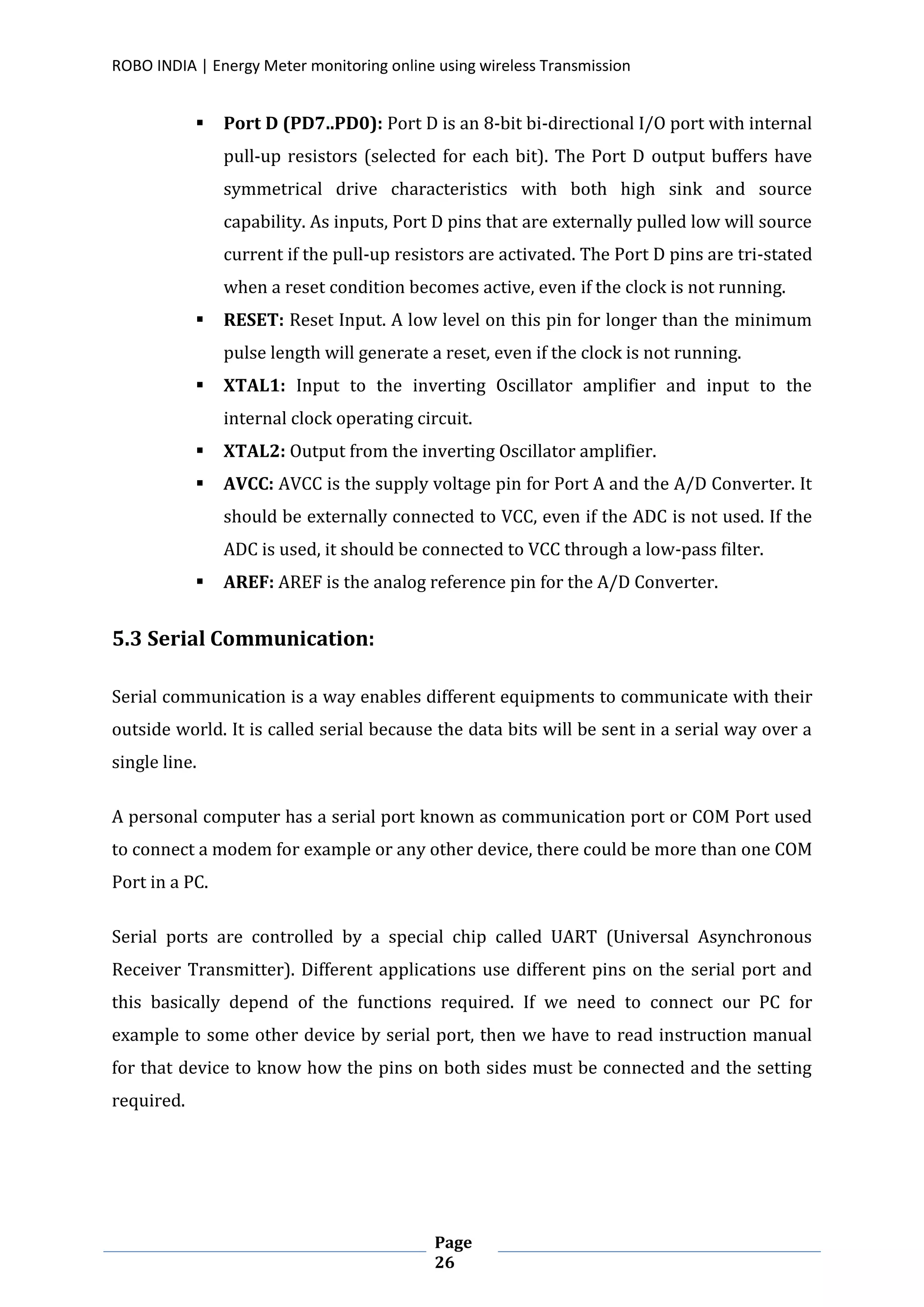 ROBO INDIA | Energy Meter monitoring online using wireless Transmission
Page
26
 Port D (PD7..PD0): Port D is an 8-bit bi-directional I/O port with internal
pull-up resistors (selected for each bit). The Port D output buffers have
symmetrical drive characteristics with both high sink and source
capability. As inputs, Port D pins that are externally pulled low will source
current if the pull-up resistors are activated. The Port D pins are tri-stated
when a reset condition becomes active, even if the clock is not running.
 RESET: Reset Input. A low level on this pin for longer than the minimum
pulse length will generate a reset, even if the clock is not running.
 XTAL1: Input to the inverting Oscillator amplifier and input to the
internal clock operating circuit.
 XTAL2: Output from the inverting Oscillator amplifier.
 AVCC: AVCC is the supply voltage pin for Port A and the A/D Converter. It
should be externally connected to VCC, even if the ADC is not used. If the
ADC is used, it should be connected to VCC through a low-pass filter.
 AREF: AREF is the analog reference pin for the A/D Converter.
5.3 Serial Communication:
Serial communication is a way enables different equipments to communicate with their
outside world. It is called serial because the data bits will be sent in a serial way over a
single line.
A personal computer has a serial port known as communication port or COM Port used
to connect a modem for example or any other device, there could be more than one COM
Port in a PC.
Serial ports are controlled by a special chip called UART (Universal Asynchronous
Receiver Transmitter). Different applications use different pins on the serial port and
this basically depend of the functions required. If we need to connect our PC for
example to some other device by serial port, then we have to read instruction manual
for that device to know how the pins on both sides must be connected and the setting
required.
 