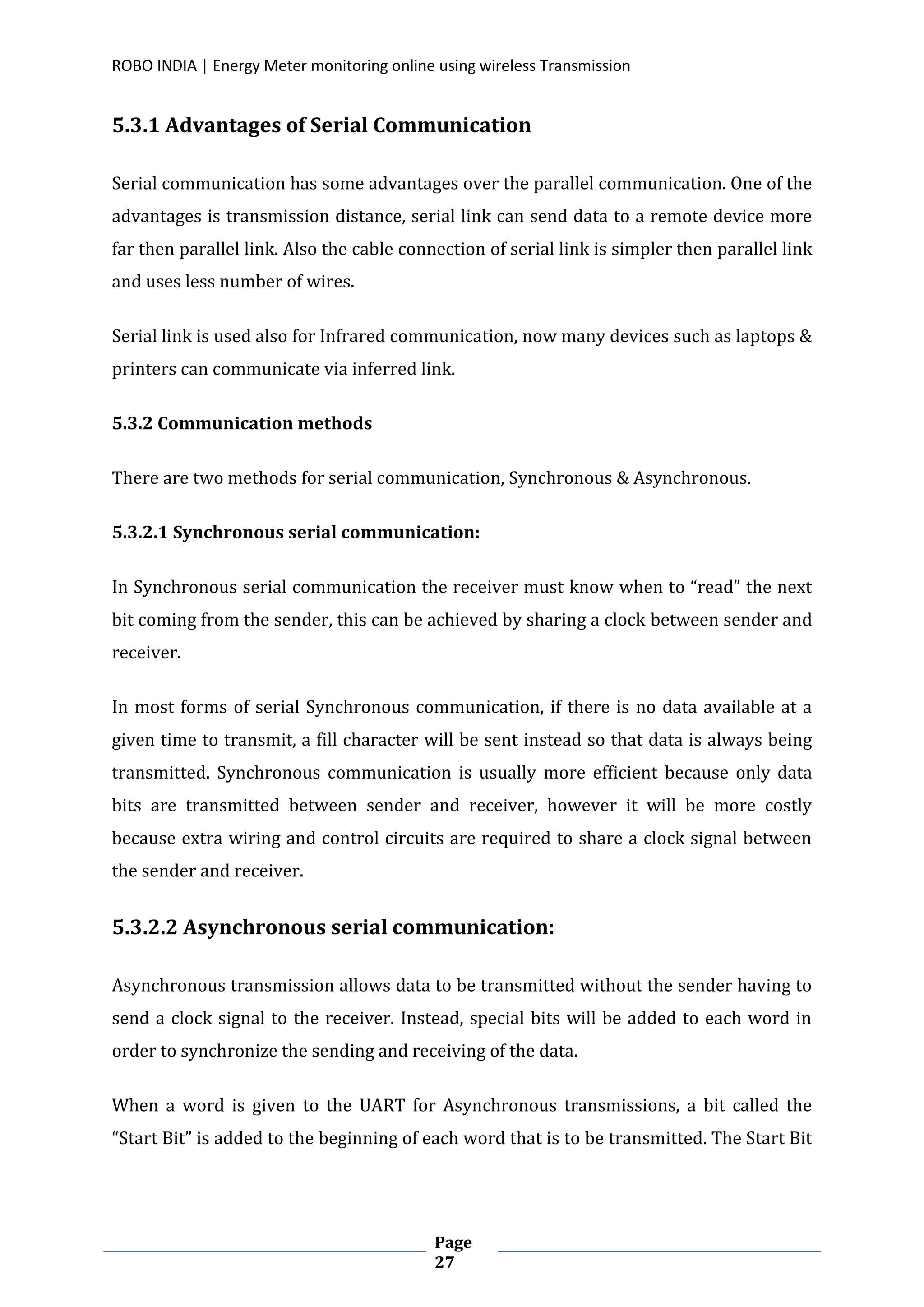 ROBO INDIA | Energy Meter monitoring online using wireless Transmission
Page
27
5.3.1 Advantages of Serial Communication
Serial communication has some advantages over the parallel communication. One of the
advantages is transmission distance, serial link can send data to a remote device more
far then parallel link. Also the cable connection of serial link is simpler then parallel link
and uses less number of wires.
Serial link is used also for Infrared communication, now many devices such as laptops &
printers can communicate via inferred link.
5.3.2 Communication methods
There are two methods for serial communication, Synchronous & Asynchronous.
5.3.2.1 Synchronous serial communication:
In Synchronous serial communication the receiver must know when to “read” the next
bit coming from the sender, this can be achieved by sharing a clock between sender and
receiver.
In most forms of serial Synchronous communication, if there is no data available at a
given time to transmit, a fill character will be sent instead so that data is always being
transmitted. Synchronous communication is usually more efficient because only data
bits are transmitted between sender and receiver, however it will be more costly
because extra wiring and control circuits are required to share a clock signal between
the sender and receiver.
5.3.2.2 Asynchronous serial communication:
Asynchronous transmission allows data to be transmitted without the sender having to
send a clock signal to the receiver. Instead, special bits will be added to each word in
order to synchronize the sending and receiving of the data.
When a word is given to the UART for Asynchronous transmissions, a bit called the
“Start Bit” is added to the beginning of each word that is to be transmitted. The Start Bit
 