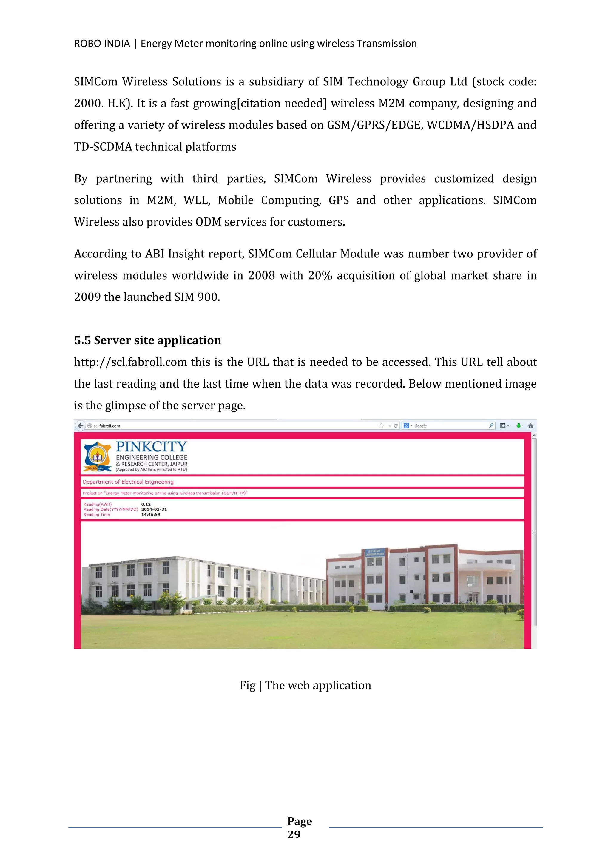 ROBO INDIA | Energy Meter monitoring online using wireless Transmission
Page
29
SIMCom Wireless Solutions is a subsidiary of SIM Technology Group Ltd (stock code:
2000. H.K). It is a fast growing[citation needed] wireless M2M company, designing and
offering a variety of wireless modules based on GSM/GPRS/EDGE, WCDMA/HSDPA and
TD-SCDMA technical platforms
By partnering with third parties, SIMCom Wireless provides customized design
solutions in M2M, WLL, Mobile Computing, GPS and other applications. SIMCom
Wireless also provides ODM services for customers.
According to ABI Insight report, SIMCom Cellular Module was number two provider of
wireless modules worldwide in 2008 with 20% acquisition of global market share in
2009 the launched SIM 900.
5.5 Server site application
http://scl.fabroll.com this is the URL that is needed to be accessed. This URL tell about
the last reading and the last time when the data was recorded. Below mentioned image
is the glimpse of the server page.
Fig | The web application
 
