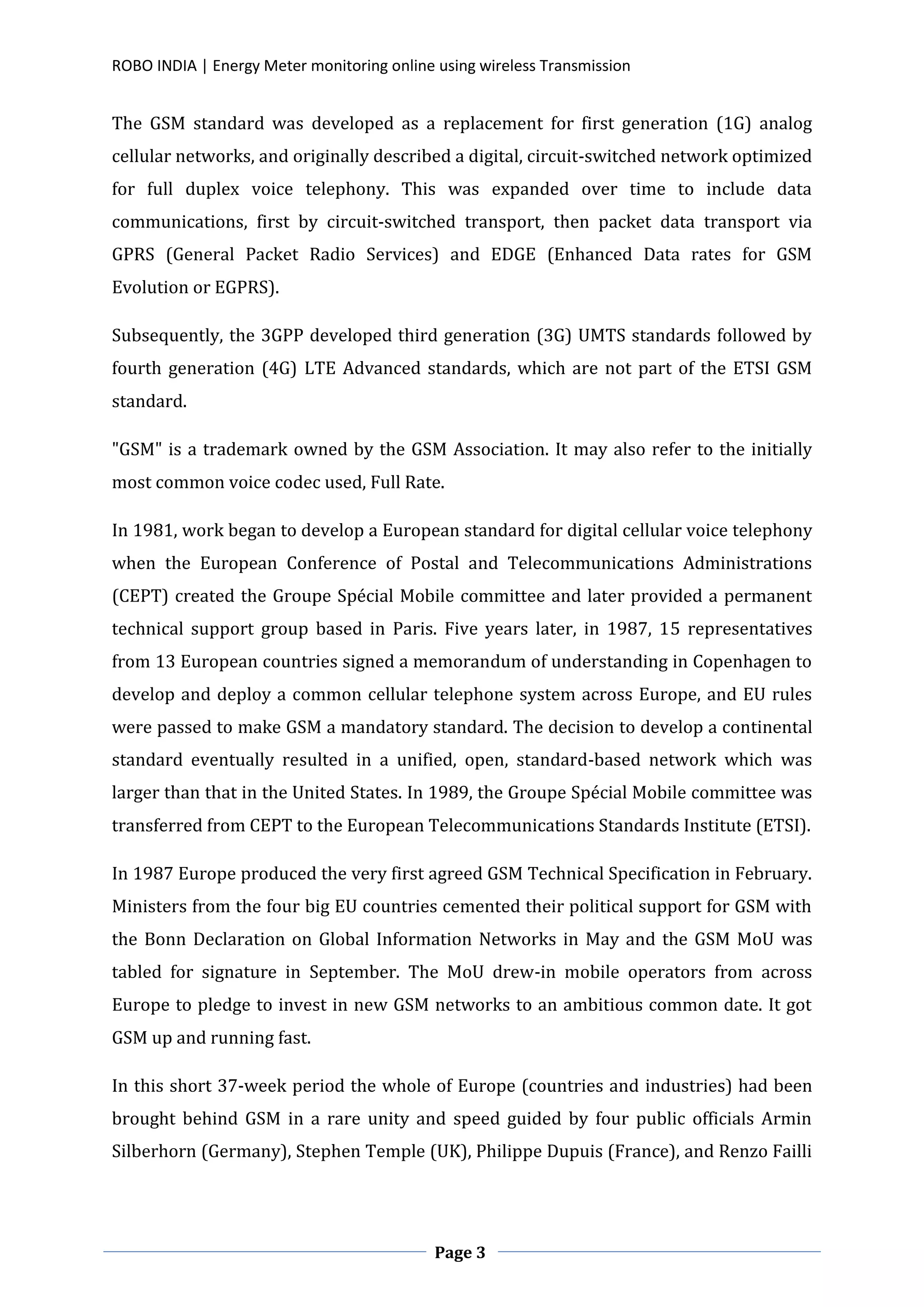ROBO INDIA | Energy Meter monitoring online using wireless Transmission
Page 3
The GSM standard was developed as a replacement for first generation (1G) analog
cellular networks, and originally described a digital, circuit-switched network optimized
for full duplex voice telephony. This was expanded over time to include data
communications, first by circuit-switched transport, then packet data transport via
GPRS (General Packet Radio Services) and EDGE (Enhanced Data rates for GSM
Evolution or EGPRS).
Subsequently, the 3GPP developed third generation (3G) UMTS standards followed by
fourth generation (4G) LTE Advanced standards, which are not part of the ETSI GSM
standard.
"GSM" is a trademark owned by the GSM Association. It may also refer to the initially
most common voice codec used, Full Rate.
In 1981, work began to develop a European standard for digital cellular voice telephony
when the European Conference of Postal and Telecommunications Administrations
(CEPT) created the Groupe Spécial Mobile committee and later provided a permanent
technical support group based in Paris. Five years later, in 1987, 15 representatives
from 13 European countries signed a memorandum of understanding in Copenhagen to
develop and deploy a common cellular telephone system across Europe, and EU rules
were passed to make GSM a mandatory standard. The decision to develop a continental
standard eventually resulted in a unified, open, standard-based network which was
larger than that in the United States. In 1989, the Groupe Spécial Mobile committee was
transferred from CEPT to the European Telecommunications Standards Institute (ETSI).
In 1987 Europe produced the very first agreed GSM Technical Specification in February.
Ministers from the four big EU countries cemented their political support for GSM with
the Bonn Declaration on Global Information Networks in May and the GSM MoU was
tabled for signature in September. The MoU drew-in mobile operators from across
Europe to pledge to invest in new GSM networks to an ambitious common date. It got
GSM up and running fast.
In this short 37-week period the whole of Europe (countries and industries) had been
brought behind GSM in a rare unity and speed guided by four public officials Armin
Silberhorn (Germany), Stephen Temple (UK), Philippe Dupuis (France), and Renzo Failli
 