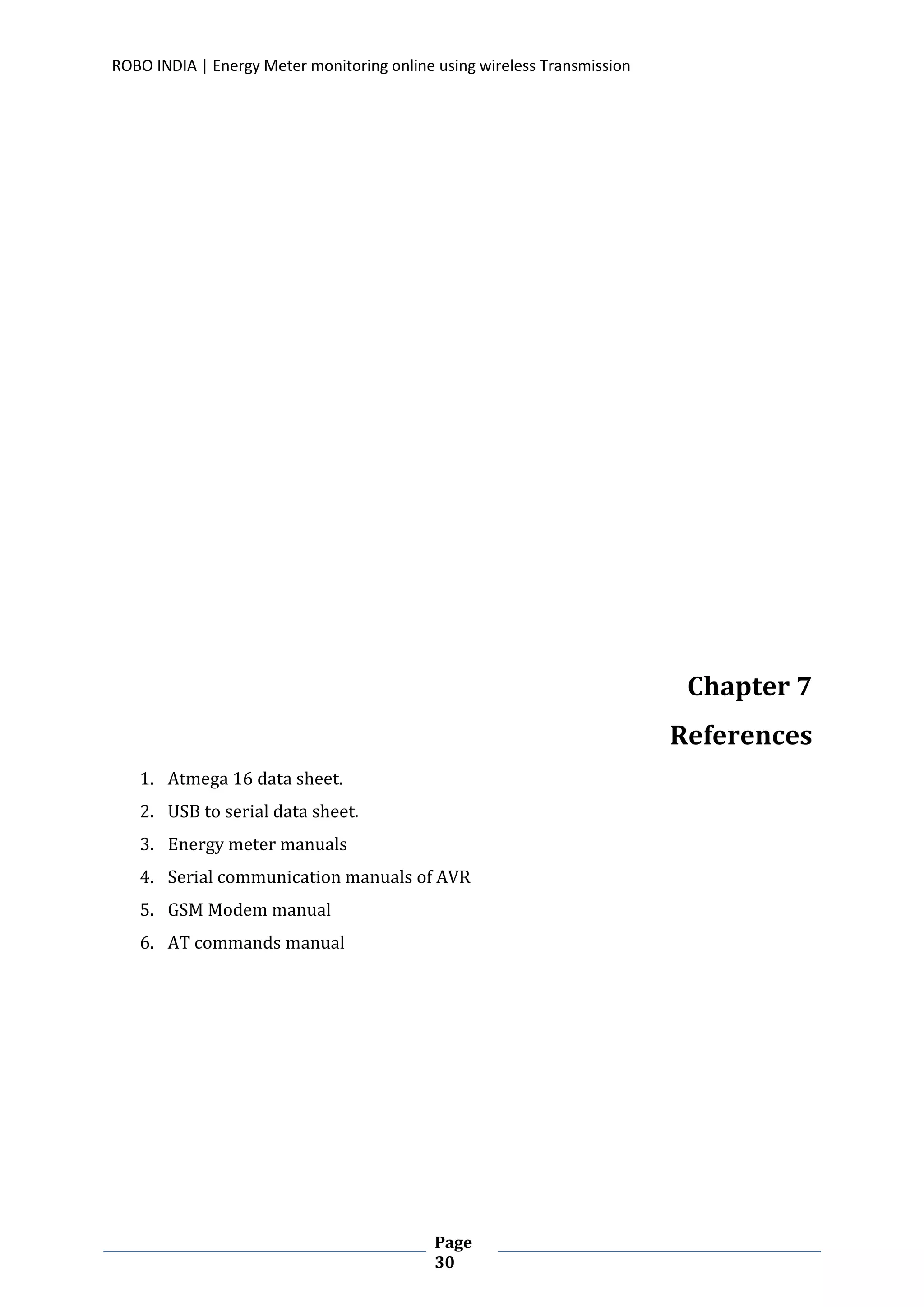 ROBO INDIA | Energy Meter monitoring online using wireless Transmission
Page
30
Chapter 7
References
1. Atmega 16 data sheet.
2. USB to serial data sheet.
3. Energy meter manuals
4. Serial communication manuals of AVR
5. GSM Modem manual
6. AT commands manual
 