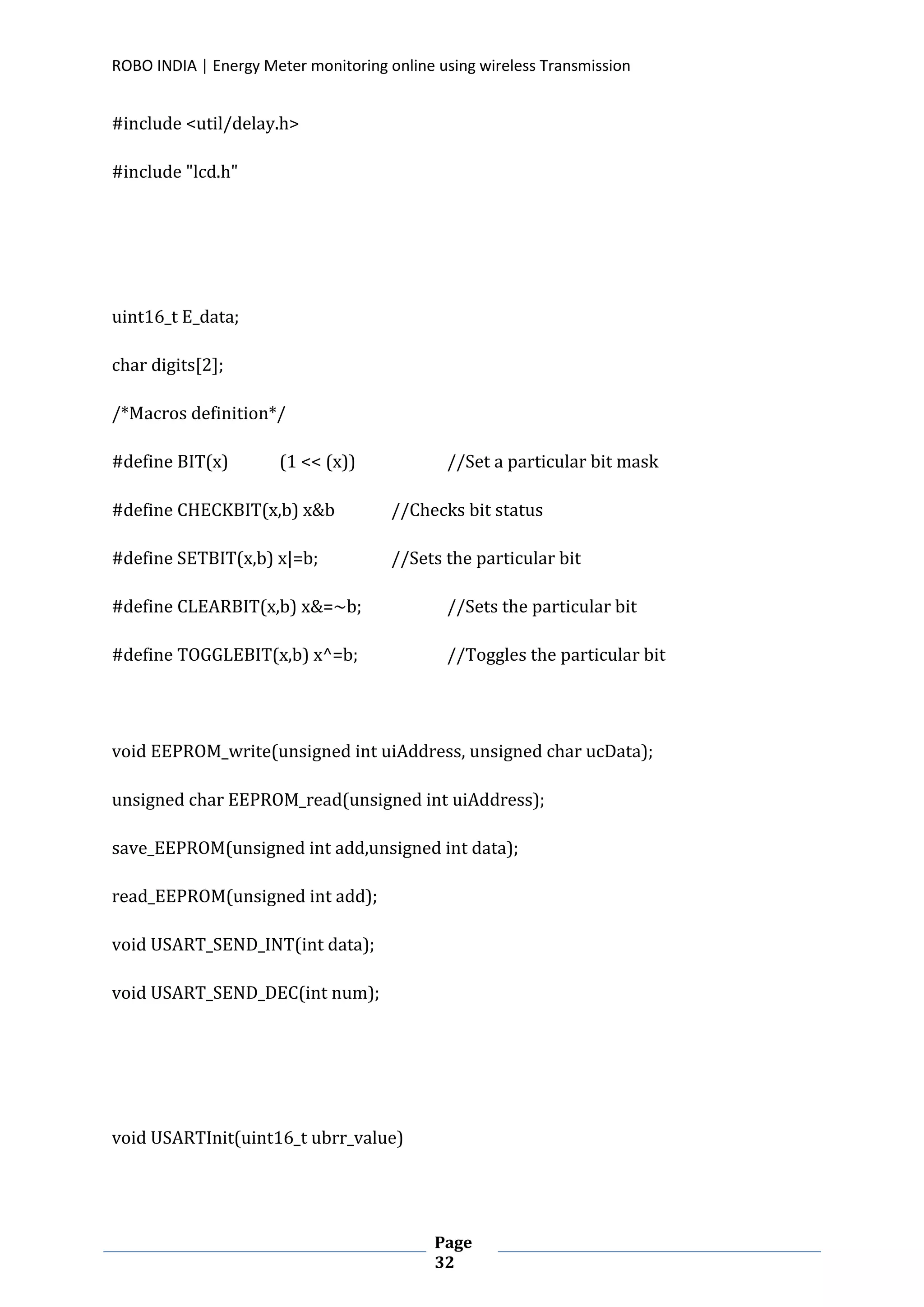 ROBO INDIA | Energy Meter monitoring online using wireless Transmission
Page
32
#include <util/delay.h>
#include "lcd.h"
uint16_t E_data;
char digits[2];
/*Macros definition*/
#define BIT(x) (1 << (x)) //Set a particular bit mask
#define CHECKBIT(x,b) x&b //Checks bit status
#define SETBIT(x,b) x|=b; //Sets the particular bit
#define CLEARBIT(x,b) x&=~b; //Sets the particular bit
#define TOGGLEBIT(x,b) x^=b; //Toggles the particular bit
void EEPROM_write(unsigned int uiAddress, unsigned char ucData);
unsigned char EEPROM_read(unsigned int uiAddress);
save_EEPROM(unsigned int add,unsigned int data);
read_EEPROM(unsigned int add);
void USART_SEND_INT(int data);
void USART_SEND_DEC(int num);
void USARTInit(uint16_t ubrr_value)
 