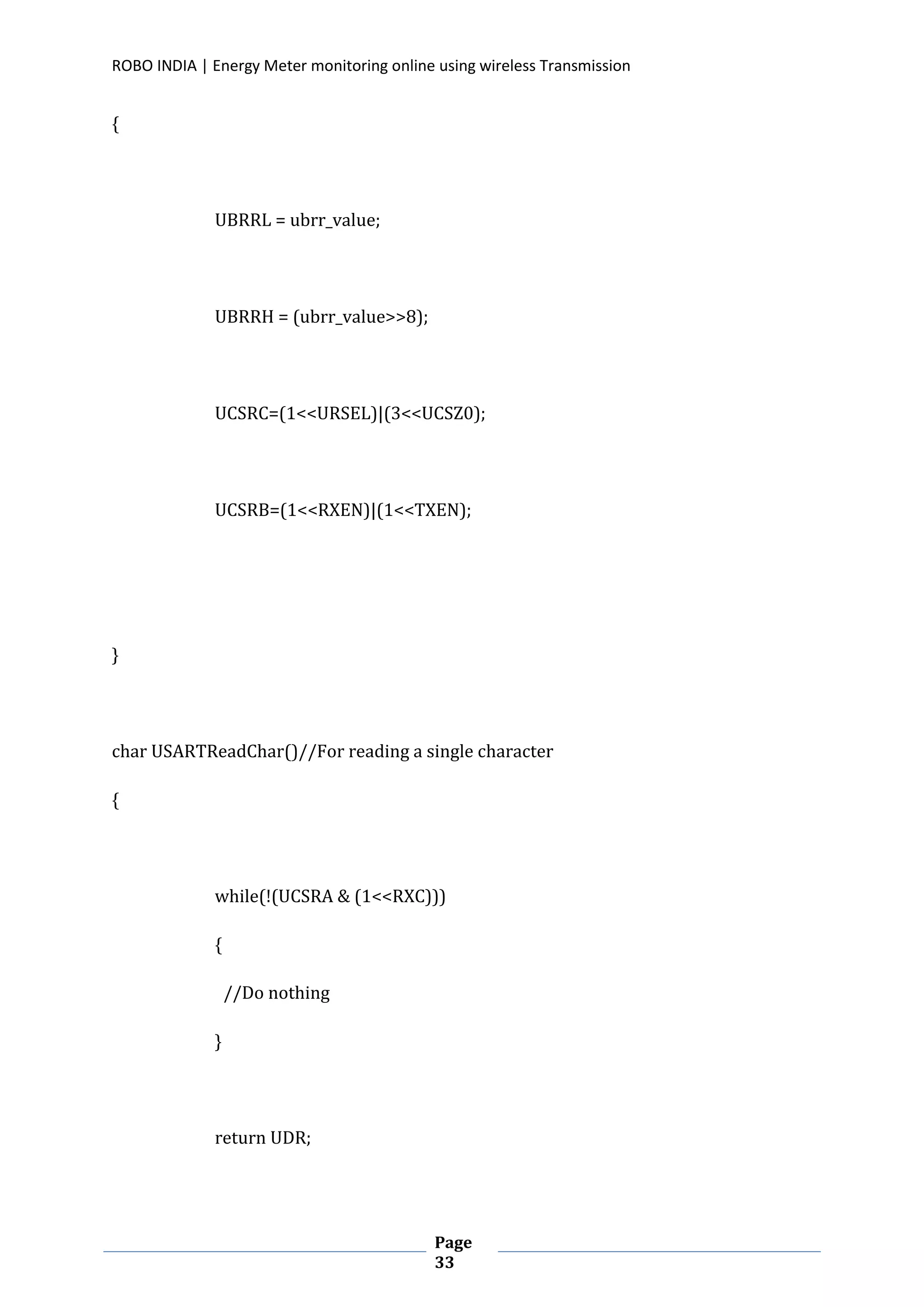 ROBO INDIA | Energy Meter monitoring online using wireless Transmission
Page
33
{
UBRRL = ubrr_value;
UBRRH = (ubrr_value>>8);
UCSRC=(1<<URSEL)|(3<<UCSZ0);
UCSRB=(1<<RXEN)|(1<<TXEN);
}
char USARTReadChar()//For reading a single character
{
while(!(UCSRA & (1<<RXC)))
{
//Do nothing
}
return UDR;
 