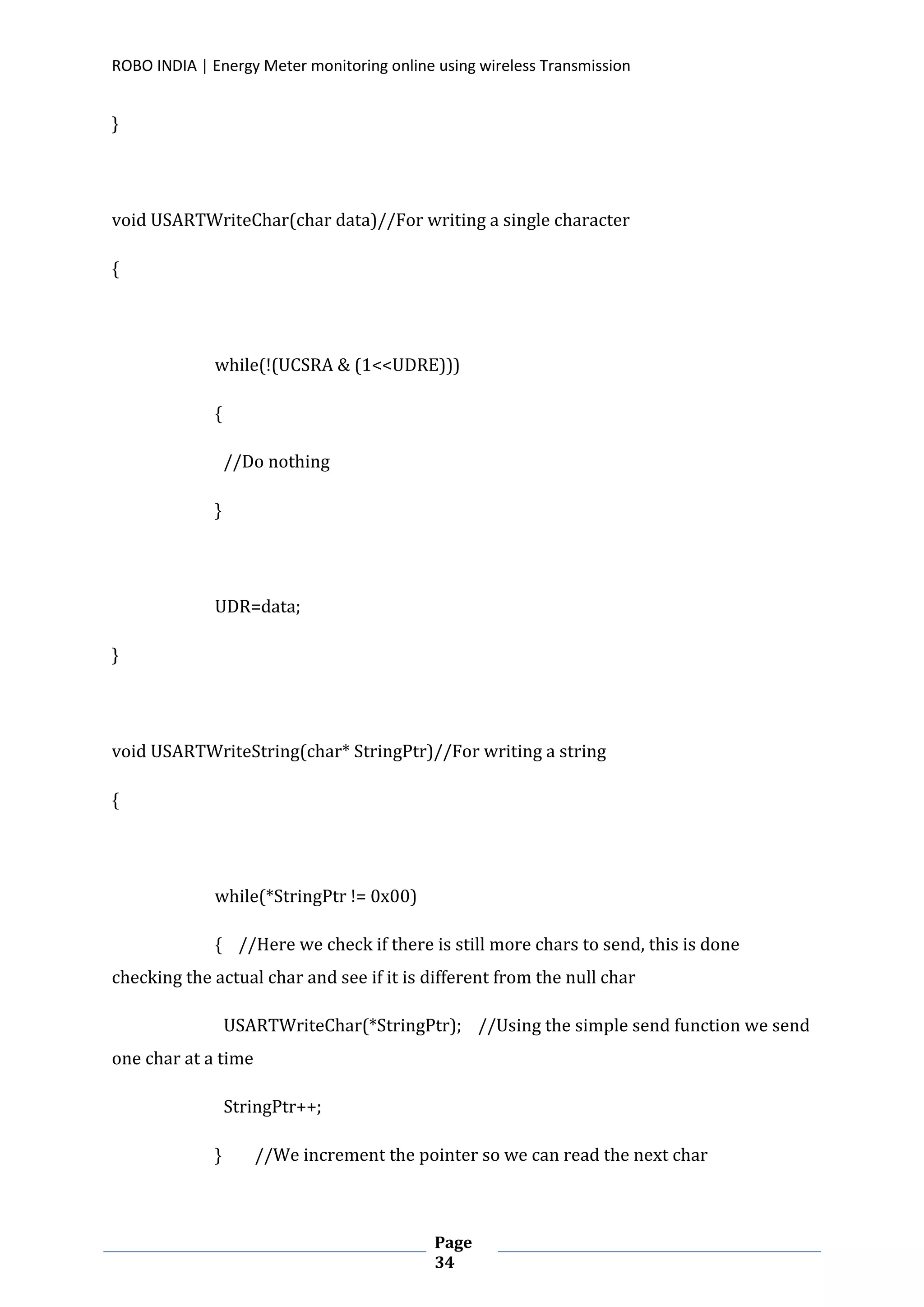 ROBO INDIA | Energy Meter monitoring online using wireless Transmission
Page
34
}
void USARTWriteChar(char data)//For writing a single character
{
while(!(UCSRA & (1<<UDRE)))
{
//Do nothing
}
UDR=data;
}
void USARTWriteString(char* StringPtr)//For writing a string
{
while(*StringPtr != 0x00)
{ //Here we check if there is still more chars to send, this is done
checking the actual char and see if it is different from the null char
USARTWriteChar(*StringPtr); //Using the simple send function we send
one char at a time
StringPtr++;
} //We increment the pointer so we can read the next char
 