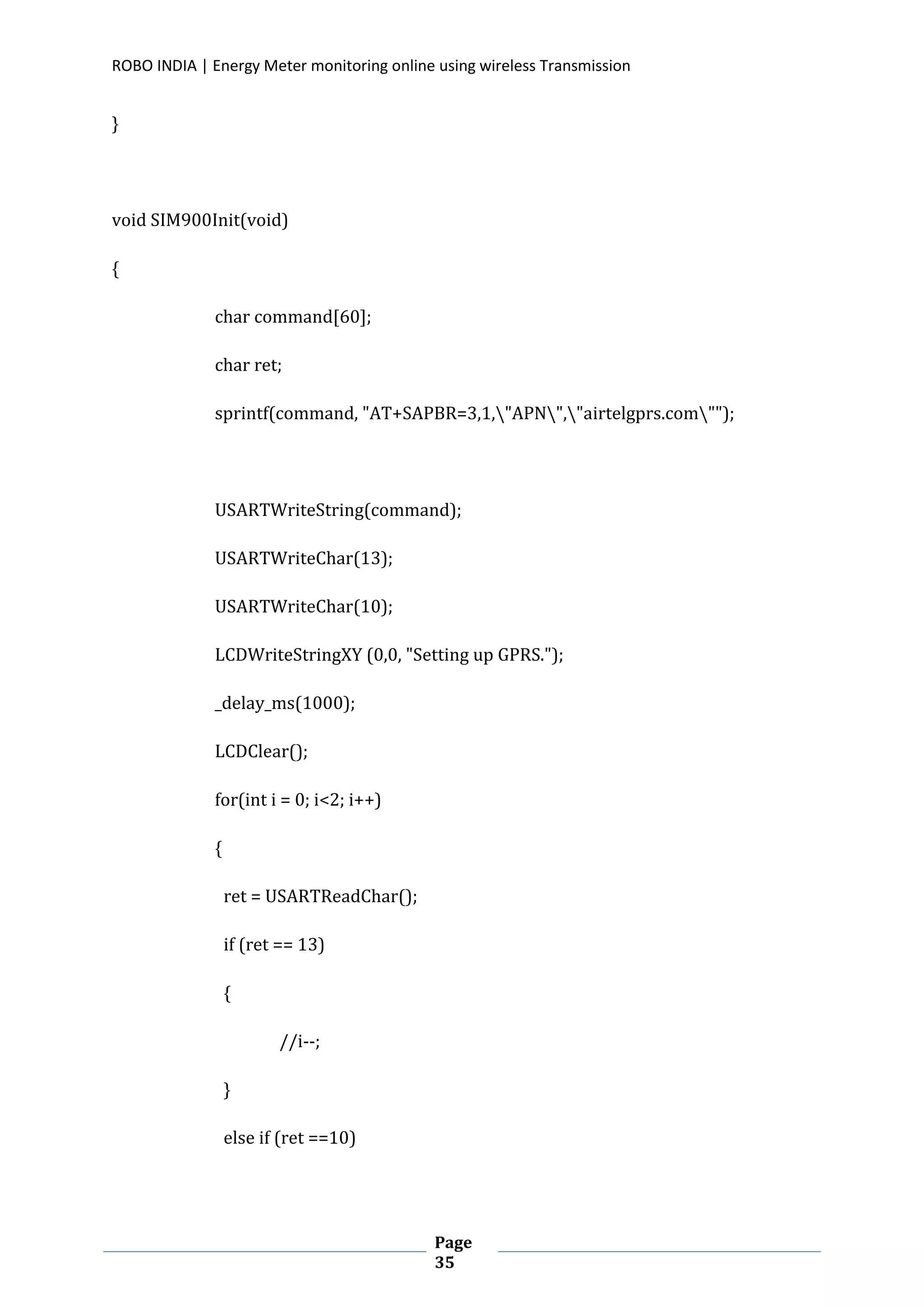 ROBO INDIA | Energy Meter monitoring online using wireless Transmission
Page
35
}
void SIM900Init(void)
{
char command[60];
char ret;
sprintf(command, "AT+SAPBR=3,1,"APN","airtelgprs.com"");
USARTWriteString(command);
USARTWriteChar(13);
USARTWriteChar(10);
LCDWriteStringXY (0,0, "Setting up GPRS.");
_delay_ms(1000);
LCDClear();
for(int i = 0; i<2; i++)
{
ret = USARTReadChar();
if (ret == 13)
{
//i--;
}
else if (ret ==10)
 