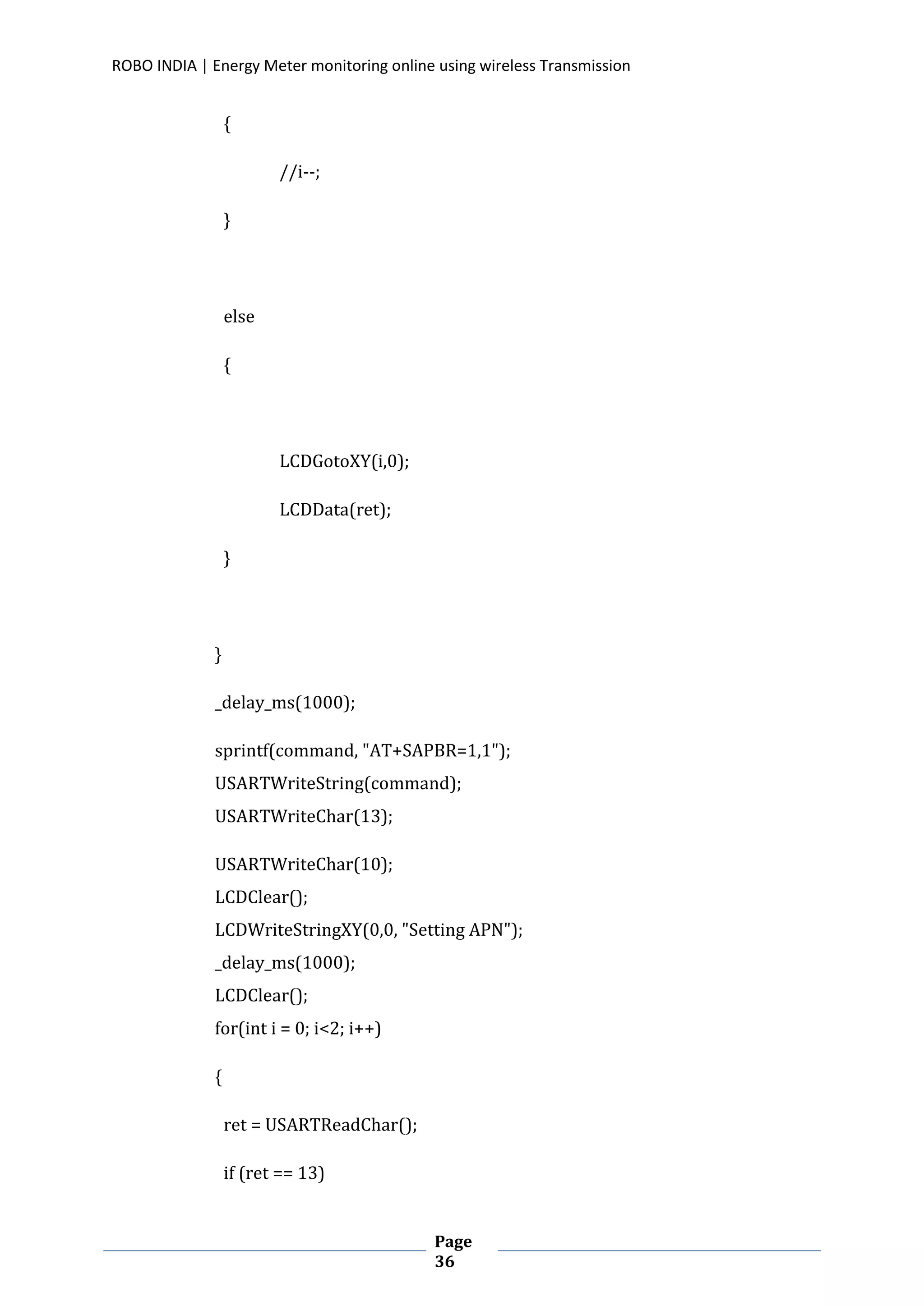ROBO INDIA | Energy Meter monitoring online using wireless Transmission
Page
36
{
//i--;
}
else
{
LCDGotoXY(i,0);
LCDData(ret);
}
}
_delay_ms(1000);
sprintf(command, "AT+SAPBR=1,1");
USARTWriteString(command);
USARTWriteChar(13);
USARTWriteChar(10);
LCDClear();
LCDWriteStringXY(0,0, "Setting APN");
_delay_ms(1000);
LCDClear();
for(int i = 0; i<2; i++)
{
ret = USARTReadChar();
if (ret == 13)
 