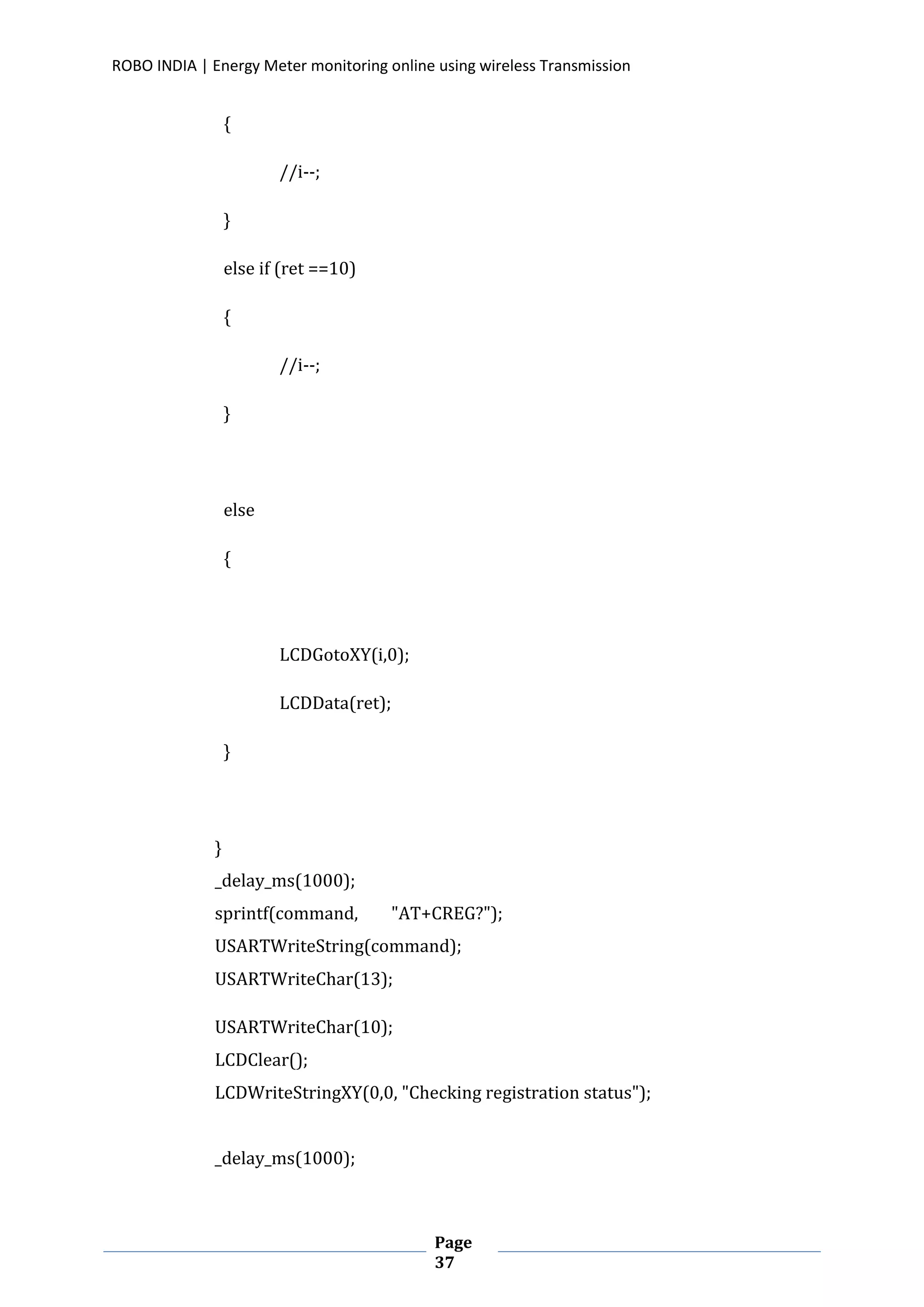 ROBO INDIA | Energy Meter monitoring online using wireless Transmission
Page
37
{
//i--;
}
else if (ret ==10)
{
//i--;
}
else
{
LCDGotoXY(i,0);
LCDData(ret);
}
}
_delay_ms(1000);
sprintf(command, "AT+CREG?");
USARTWriteString(command);
USARTWriteChar(13);
USARTWriteChar(10);
LCDClear();
LCDWriteStringXY(0,0, "Checking registration status");
_delay_ms(1000);
 