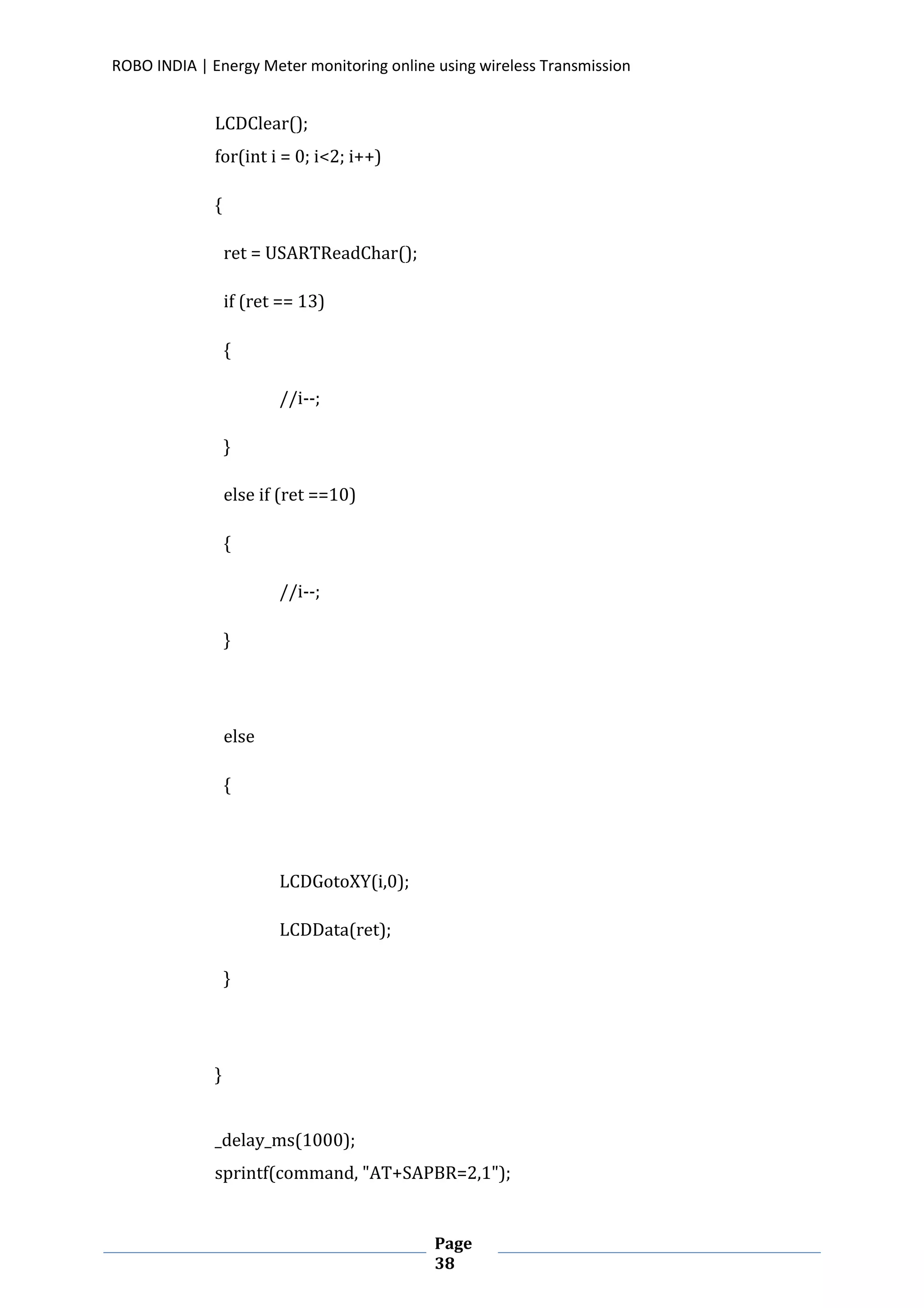 ROBO INDIA | Energy Meter monitoring online using wireless Transmission
Page
38
LCDClear();
for(int i = 0; i<2; i++)
{
ret = USARTReadChar();
if (ret == 13)
{
//i--;
}
else if (ret ==10)
{
//i--;
}
else
{
LCDGotoXY(i,0);
LCDData(ret);
}
}
_delay_ms(1000);
sprintf(command, "AT+SAPBR=2,1");
 