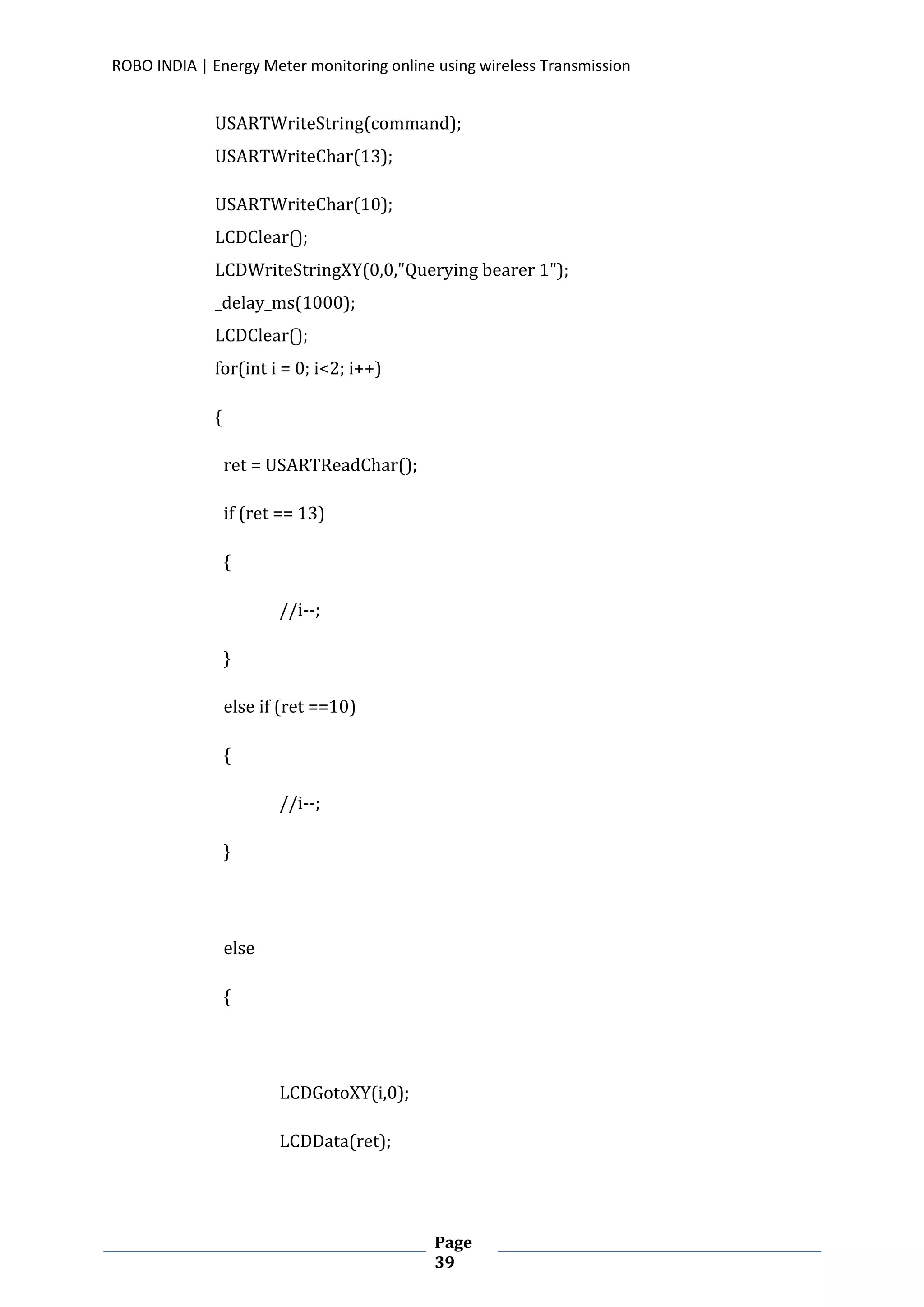 ROBO INDIA | Energy Meter monitoring online using wireless Transmission
Page
39
USARTWriteString(command);
USARTWriteChar(13);
USARTWriteChar(10);
LCDClear();
LCDWriteStringXY(0,0,"Querying bearer 1");
_delay_ms(1000);
LCDClear();
for(int i = 0; i<2; i++)
{
ret = USARTReadChar();
if (ret == 13)
{
//i--;
}
else if (ret ==10)
{
//i--;
}
else
{
LCDGotoXY(i,0);
LCDData(ret);
 