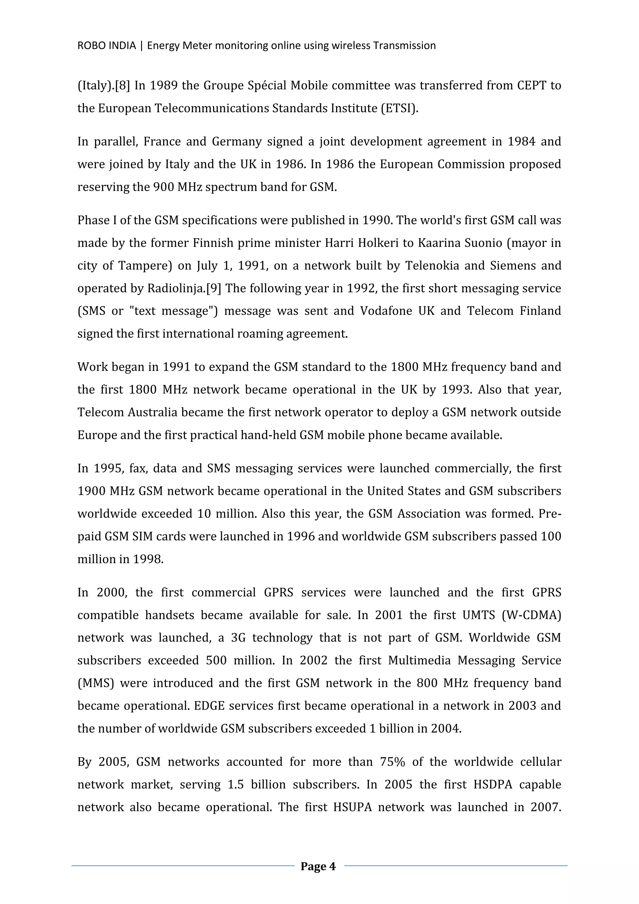 ROBO INDIA | Energy Meter monitoring online using wireless Transmission
Page 4
(Italy).[8] In 1989 the Groupe Spécial Mobile committee was transferred from CEPT to
the European Telecommunications Standards Institute (ETSI).
In parallel, France and Germany signed a joint development agreement in 1984 and
were joined by Italy and the UK in 1986. In 1986 the European Commission proposed
reserving the 900 MHz spectrum band for GSM.
Phase I of the GSM specifications were published in 1990. The world's first GSM call was
made by the former Finnish prime minister Harri Holkeri to Kaarina Suonio (mayor in
city of Tampere) on July 1, 1991, on a network built by Telenokia and Siemens and
operated by Radiolinja.[9] The following year in 1992, the first short messaging service
(SMS or "text message") message was sent and Vodafone UK and Telecom Finland
signed the first international roaming agreement.
Work began in 1991 to expand the GSM standard to the 1800 MHz frequency band and
the first 1800 MHz network became operational in the UK by 1993. Also that year,
Telecom Australia became the first network operator to deploy a GSM network outside
Europe and the first practical hand-held GSM mobile phone became available.
In 1995, fax, data and SMS messaging services were launched commercially, the first
1900 MHz GSM network became operational in the United States and GSM subscribers
worldwide exceeded 10 million. Also this year, the GSM Association was formed. Pre-
paid GSM SIM cards were launched in 1996 and worldwide GSM subscribers passed 100
million in 1998.
In 2000, the first commercial GPRS services were launched and the first GPRS
compatible handsets became available for sale. In 2001 the first UMTS (W-CDMA)
network was launched, a 3G technology that is not part of GSM. Worldwide GSM
subscribers exceeded 500 million. In 2002 the first Multimedia Messaging Service
(MMS) were introduced and the first GSM network in the 800 MHz frequency band
became operational. EDGE services first became operational in a network in 2003 and
the number of worldwide GSM subscribers exceeded 1 billion in 2004.
By 2005, GSM networks accounted for more than 75% of the worldwide cellular
network market, serving 1.5 billion subscribers. In 2005 the first HSDPA capable
network also became operational. The first HSUPA network was launched in 2007.
 