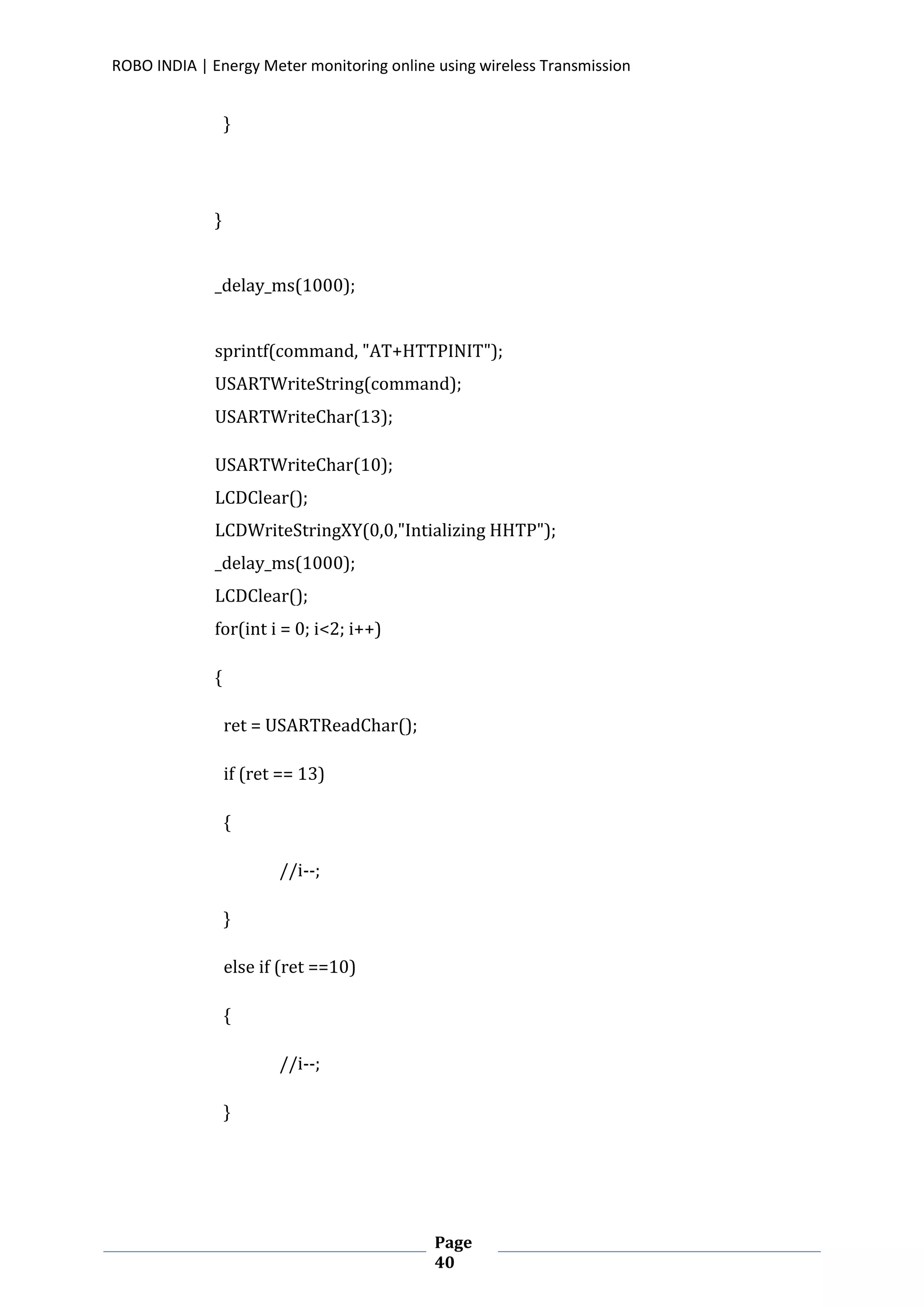 ROBO INDIA | Energy Meter monitoring online using wireless Transmission
Page
40
}
}
_delay_ms(1000);
sprintf(command, "AT+HTTPINIT");
USARTWriteString(command);
USARTWriteChar(13);
USARTWriteChar(10);
LCDClear();
LCDWriteStringXY(0,0,"Intializing HHTP");
_delay_ms(1000);
LCDClear();
for(int i = 0; i<2; i++)
{
ret = USARTReadChar();
if (ret == 13)
{
//i--;
}
else if (ret ==10)
{
//i--;
}
 