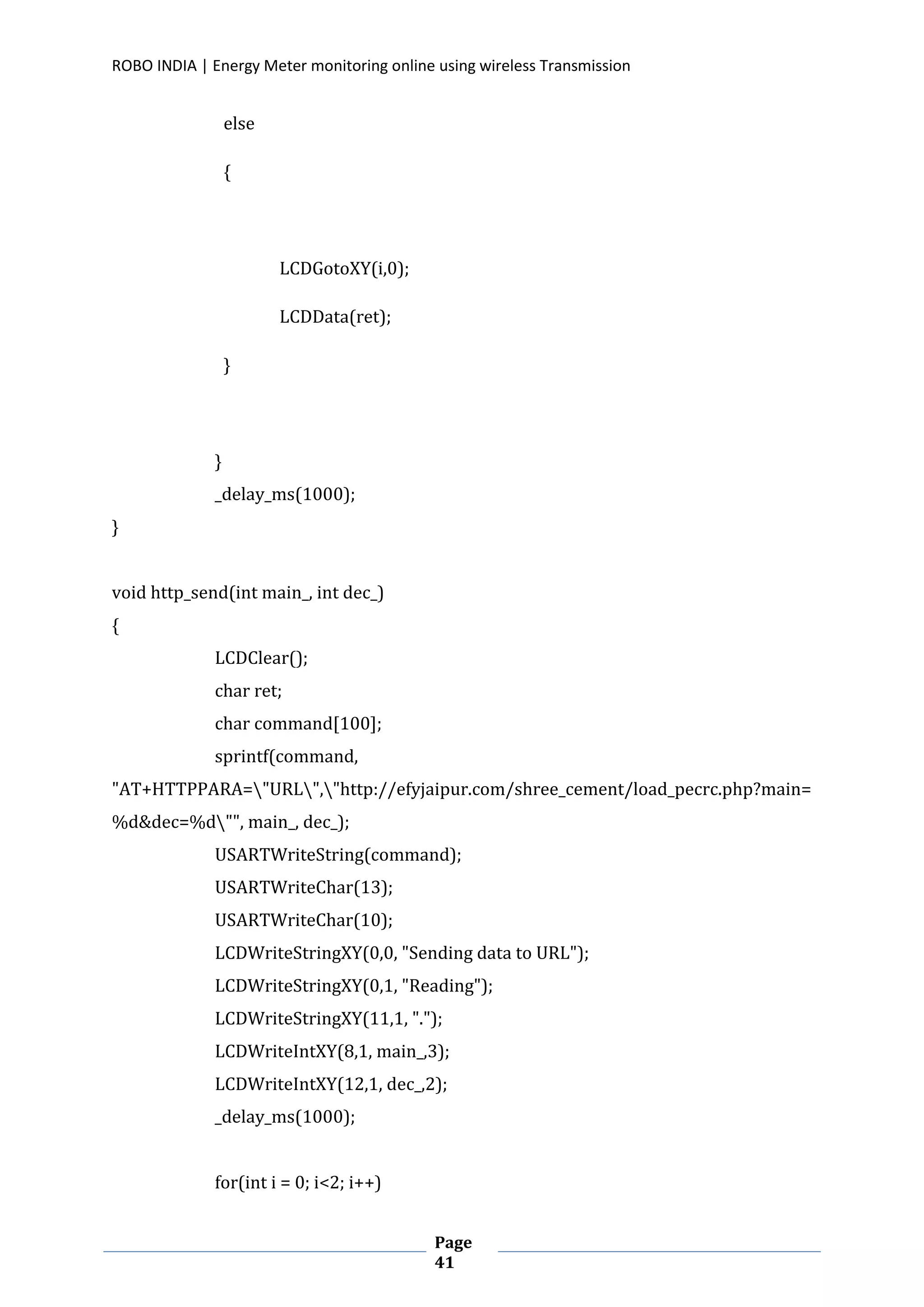 ROBO INDIA | Energy Meter monitoring online using wireless Transmission
Page
41
else
{
LCDGotoXY(i,0);
LCDData(ret);
}
}
_delay_ms(1000);
}
void http_send(int main_, int dec_)
{
LCDClear();
char ret;
char command[100];
sprintf(command,
"AT+HTTPPARA="URL","http://efyjaipur.com/shree_cement/load_pecrc.php?main=
%d&dec=%d"", main_, dec_);
USARTWriteString(command);
USARTWriteChar(13);
USARTWriteChar(10);
LCDWriteStringXY(0,0, "Sending data to URL");
LCDWriteStringXY(0,1, "Reading");
LCDWriteStringXY(11,1, ".");
LCDWriteIntXY(8,1, main_,3);
LCDWriteIntXY(12,1, dec_,2);
_delay_ms(1000);
for(int i = 0; i<2; i++)
 