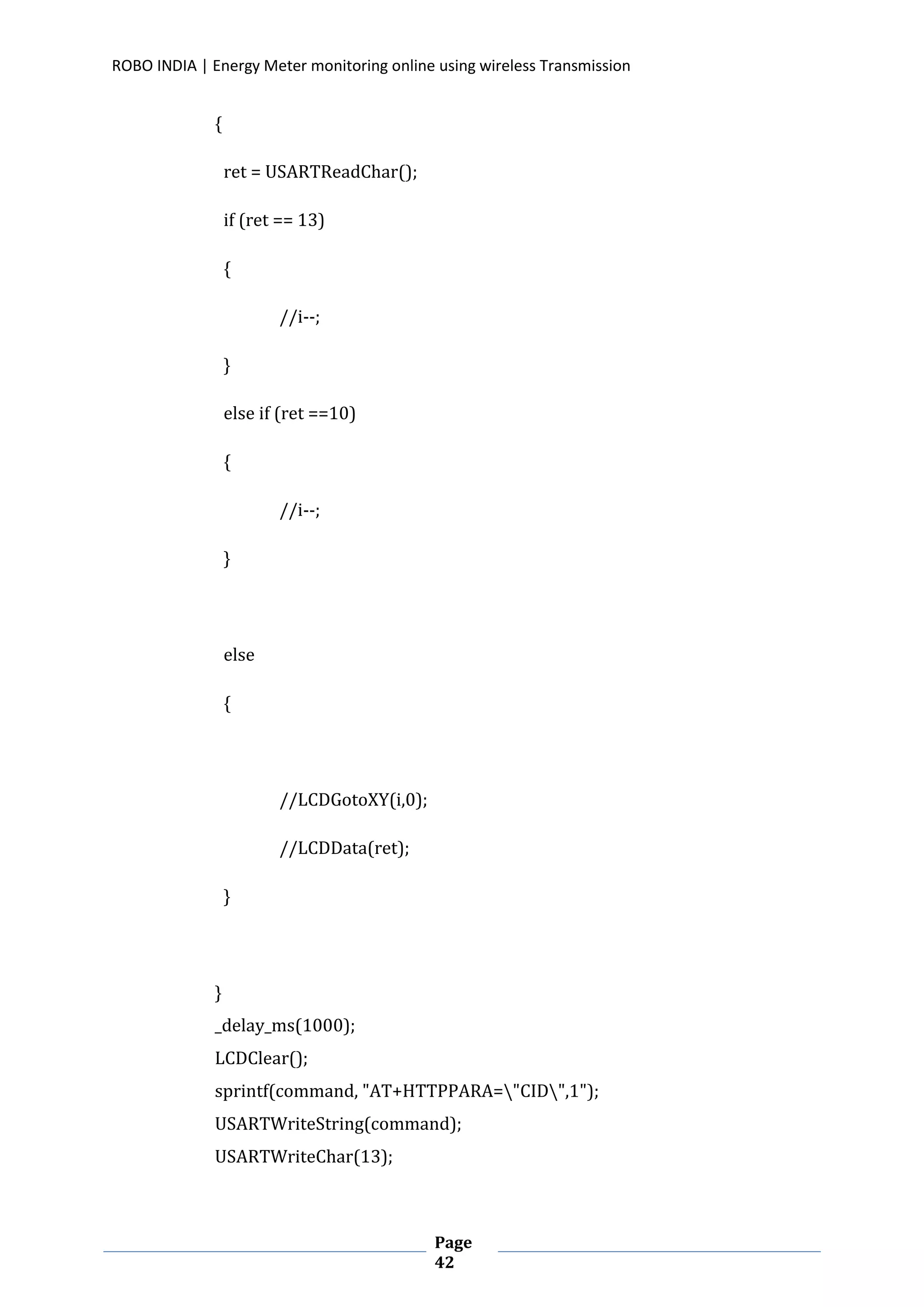 ROBO INDIA | Energy Meter monitoring online using wireless Transmission
Page
42
{
ret = USARTReadChar();
if (ret == 13)
{
//i--;
}
else if (ret ==10)
{
//i--;
}
else
{
//LCDGotoXY(i,0);
//LCDData(ret);
}
}
_delay_ms(1000);
LCDClear();
sprintf(command, "AT+HTTPPARA="CID",1");
USARTWriteString(command);
USARTWriteChar(13);
 