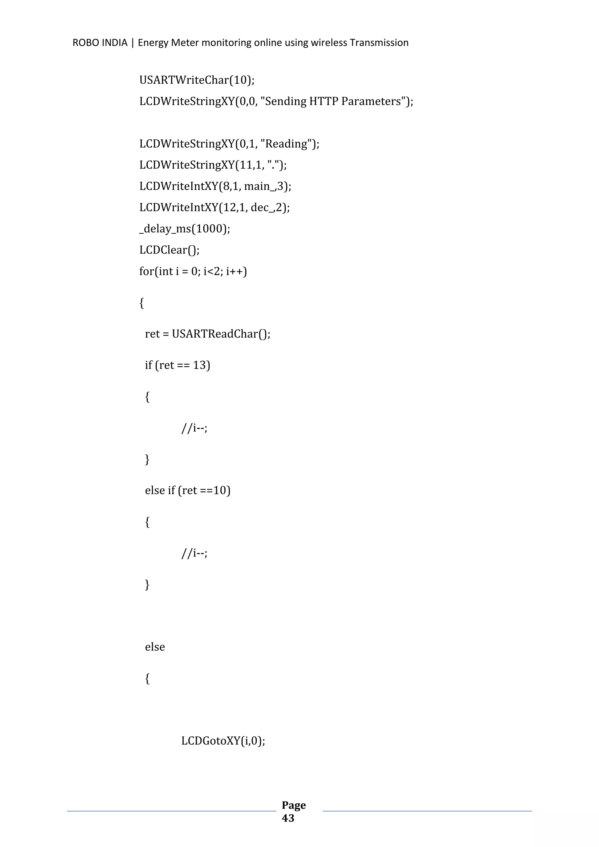 ROBO INDIA | Energy Meter monitoring online using wireless Transmission
Page
43
USARTWriteChar(10);
LCDWriteStringXY(0,0, "Sending HTTP Parameters");
LCDWriteStringXY(0,1, "Reading");
LCDWriteStringXY(11,1, ".");
LCDWriteIntXY(8,1, main_,3);
LCDWriteIntXY(12,1, dec_,2);
_delay_ms(1000);
LCDClear();
for(int i = 0; i<2; i++)
{
ret = USARTReadChar();
if (ret == 13)
{
//i--;
}
else if (ret ==10)
{
//i--;
}
else
{
LCDGotoXY(i,0);
 
