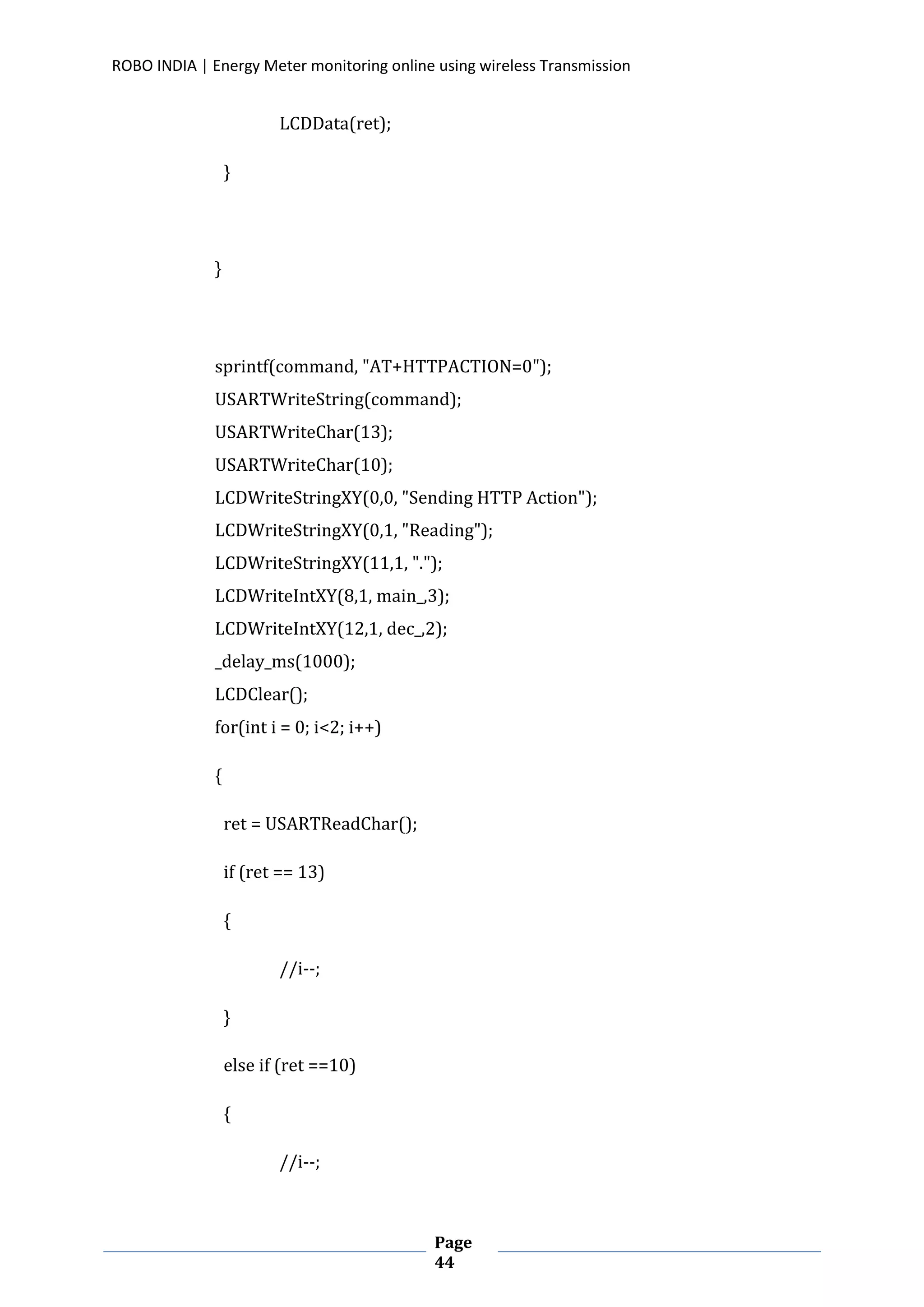 ROBO INDIA | Energy Meter monitoring online using wireless Transmission
Page
44
LCDData(ret);
}
}
sprintf(command, "AT+HTTPACTION=0");
USARTWriteString(command);
USARTWriteChar(13);
USARTWriteChar(10);
LCDWriteStringXY(0,0, "Sending HTTP Action");
LCDWriteStringXY(0,1, "Reading");
LCDWriteStringXY(11,1, ".");
LCDWriteIntXY(8,1, main_,3);
LCDWriteIntXY(12,1, dec_,2);
_delay_ms(1000);
LCDClear();
for(int i = 0; i<2; i++)
{
ret = USARTReadChar();
if (ret == 13)
{
//i--;
}
else if (ret ==10)
{
//i--;
 