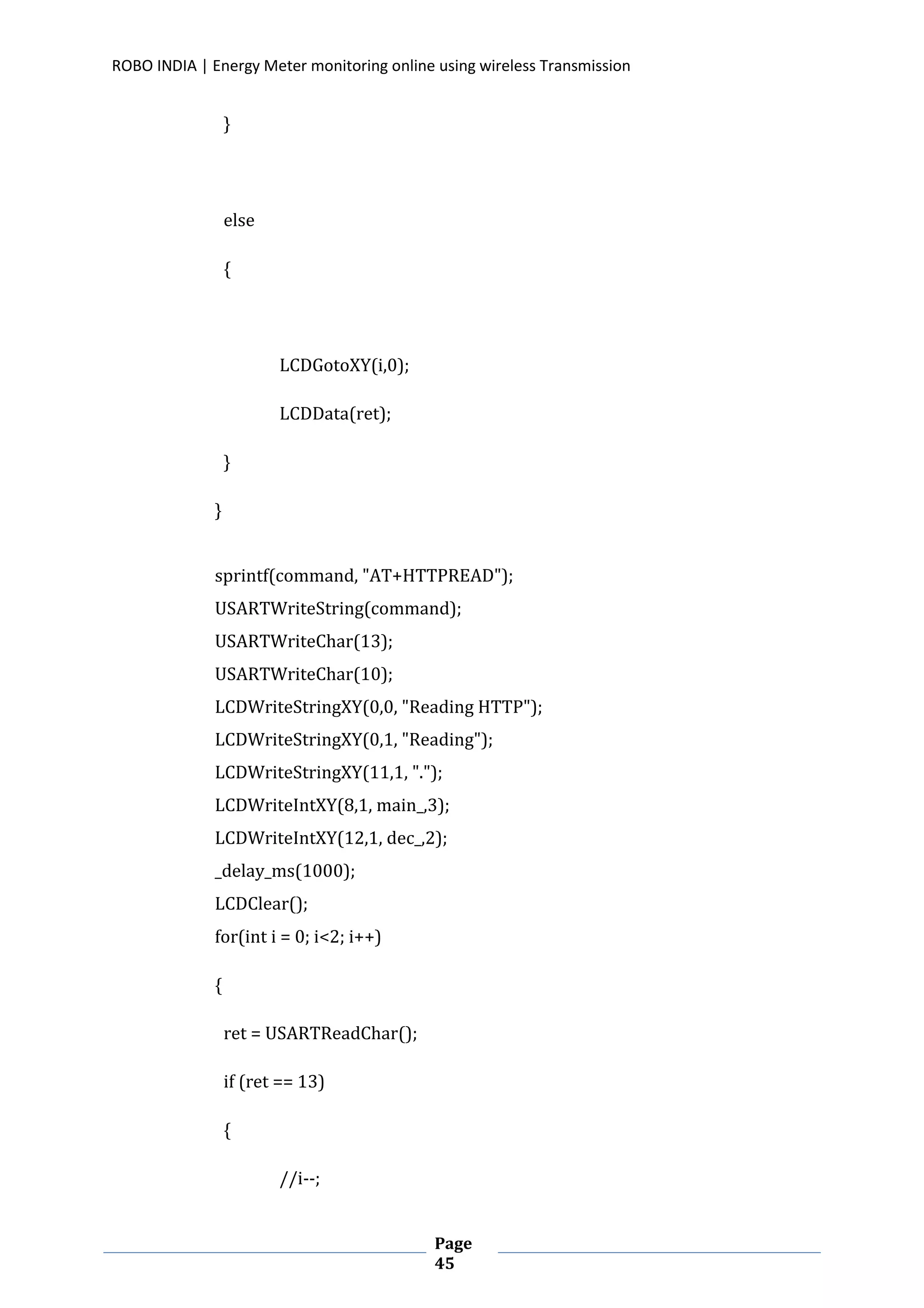 ROBO INDIA | Energy Meter monitoring online using wireless Transmission
Page
45
}
else
{
LCDGotoXY(i,0);
LCDData(ret);
}
}
sprintf(command, "AT+HTTPREAD");
USARTWriteString(command);
USARTWriteChar(13);
USARTWriteChar(10);
LCDWriteStringXY(0,0, "Reading HTTP");
LCDWriteStringXY(0,1, "Reading");
LCDWriteStringXY(11,1, ".");
LCDWriteIntXY(8,1, main_,3);
LCDWriteIntXY(12,1, dec_,2);
_delay_ms(1000);
LCDClear();
for(int i = 0; i<2; i++)
{
ret = USARTReadChar();
if (ret == 13)
{
//i--;
 