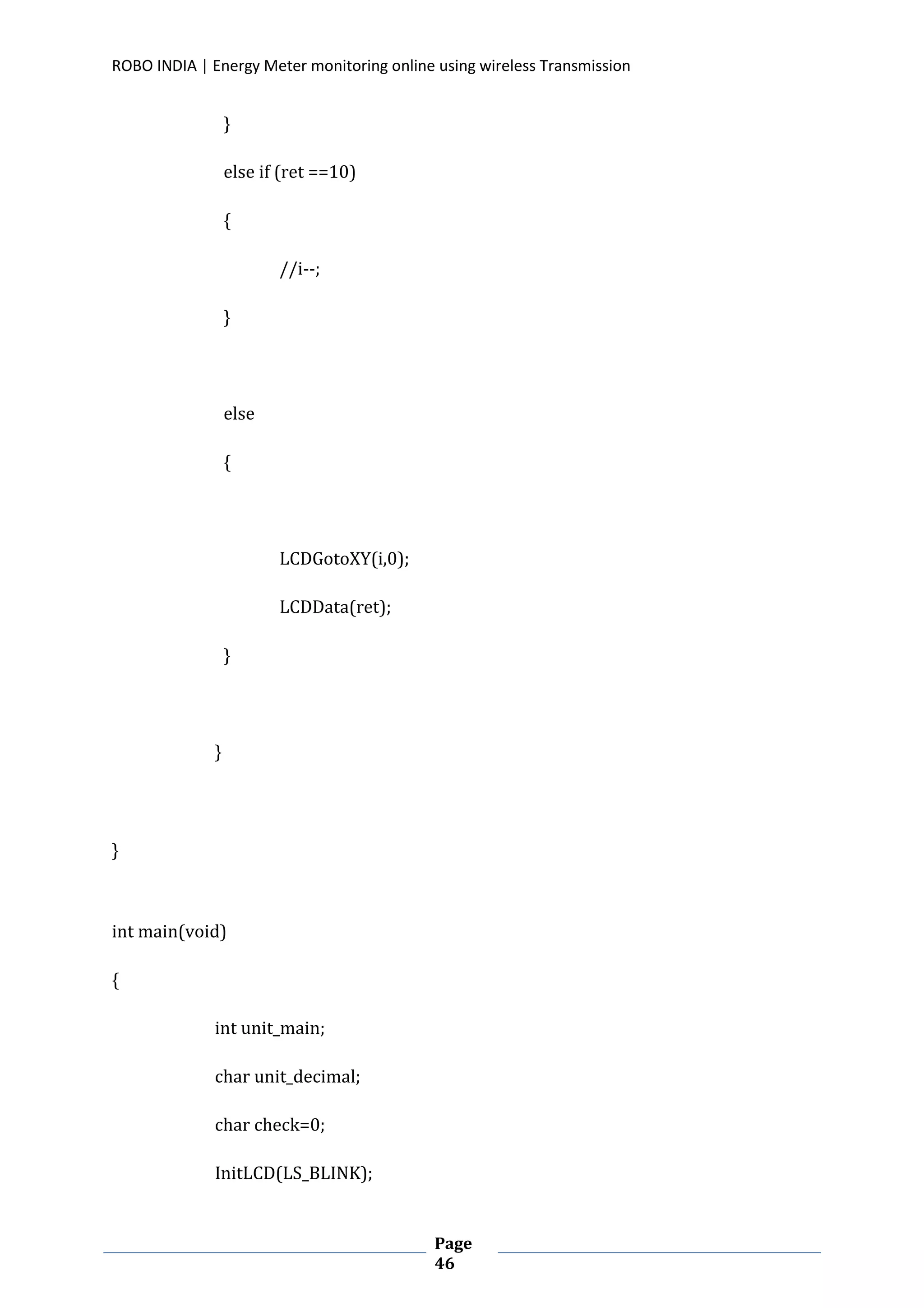 ROBO INDIA | Energy Meter monitoring online using wireless Transmission
Page
46
}
else if (ret ==10)
{
//i--;
}
else
{
LCDGotoXY(i,0);
LCDData(ret);
}
}
}
int main(void)
{
int unit_main;
char unit_decimal;
char check=0;
InitLCD(LS_BLINK);
 