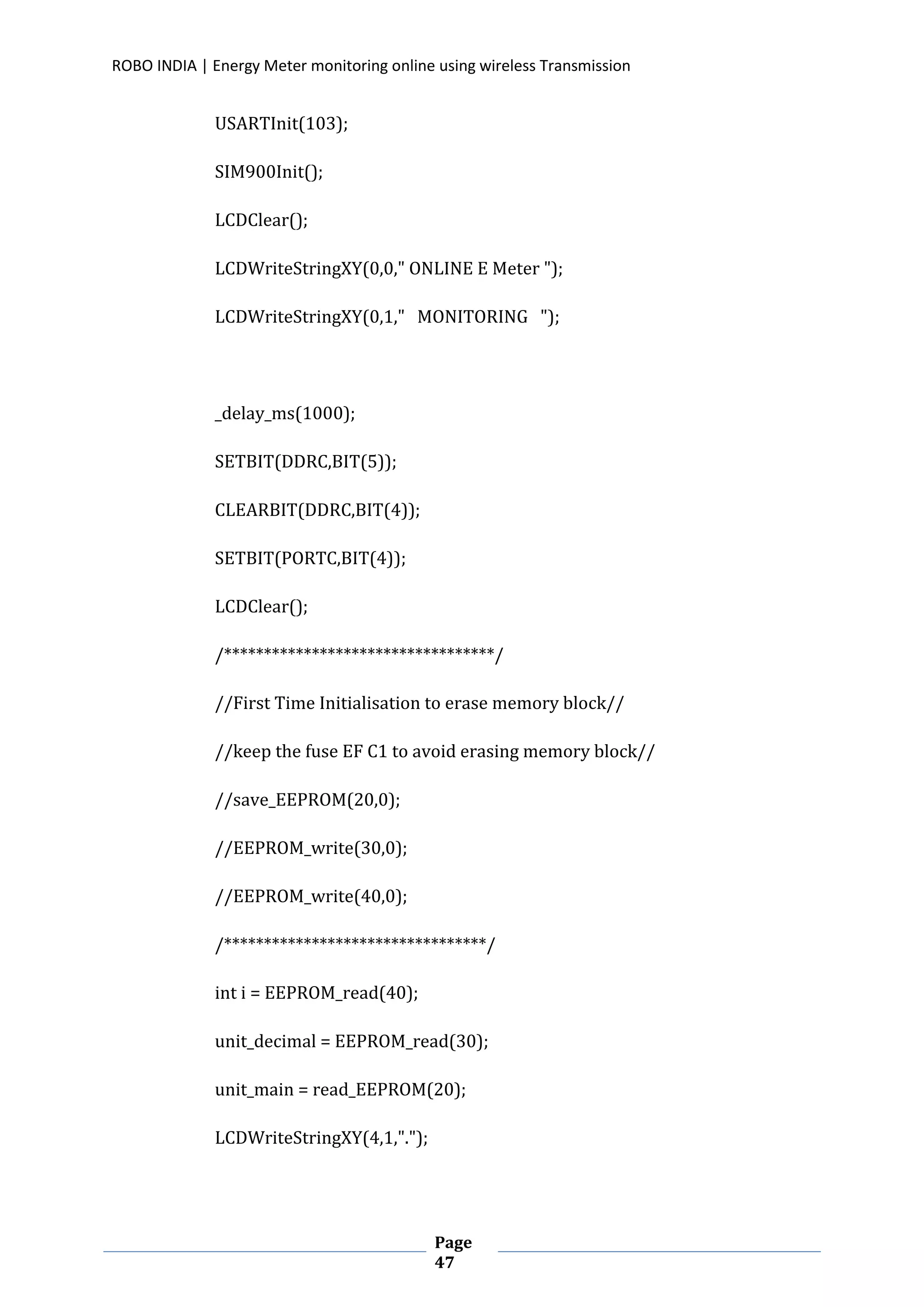 ROBO INDIA | Energy Meter monitoring online using wireless Transmission
Page
47
USARTInit(103);
SIM900Init();
LCDClear();
LCDWriteStringXY(0,0," ONLINE E Meter ");
LCDWriteStringXY(0,1," MONITORING ");
_delay_ms(1000);
SETBIT(DDRC,BIT(5));
CLEARBIT(DDRC,BIT(4));
SETBIT(PORTC,BIT(4));
LCDClear();
/**********************************/
//First Time Initialisation to erase memory block//
//keep the fuse EF C1 to avoid erasing memory block//
//save_EEPROM(20,0);
//EEPROM_write(30,0);
//EEPROM_write(40,0);
/*********************************/
int i = EEPROM_read(40);
unit_decimal = EEPROM_read(30);
unit_main = read_EEPROM(20);
LCDWriteStringXY(4,1,".");
 
